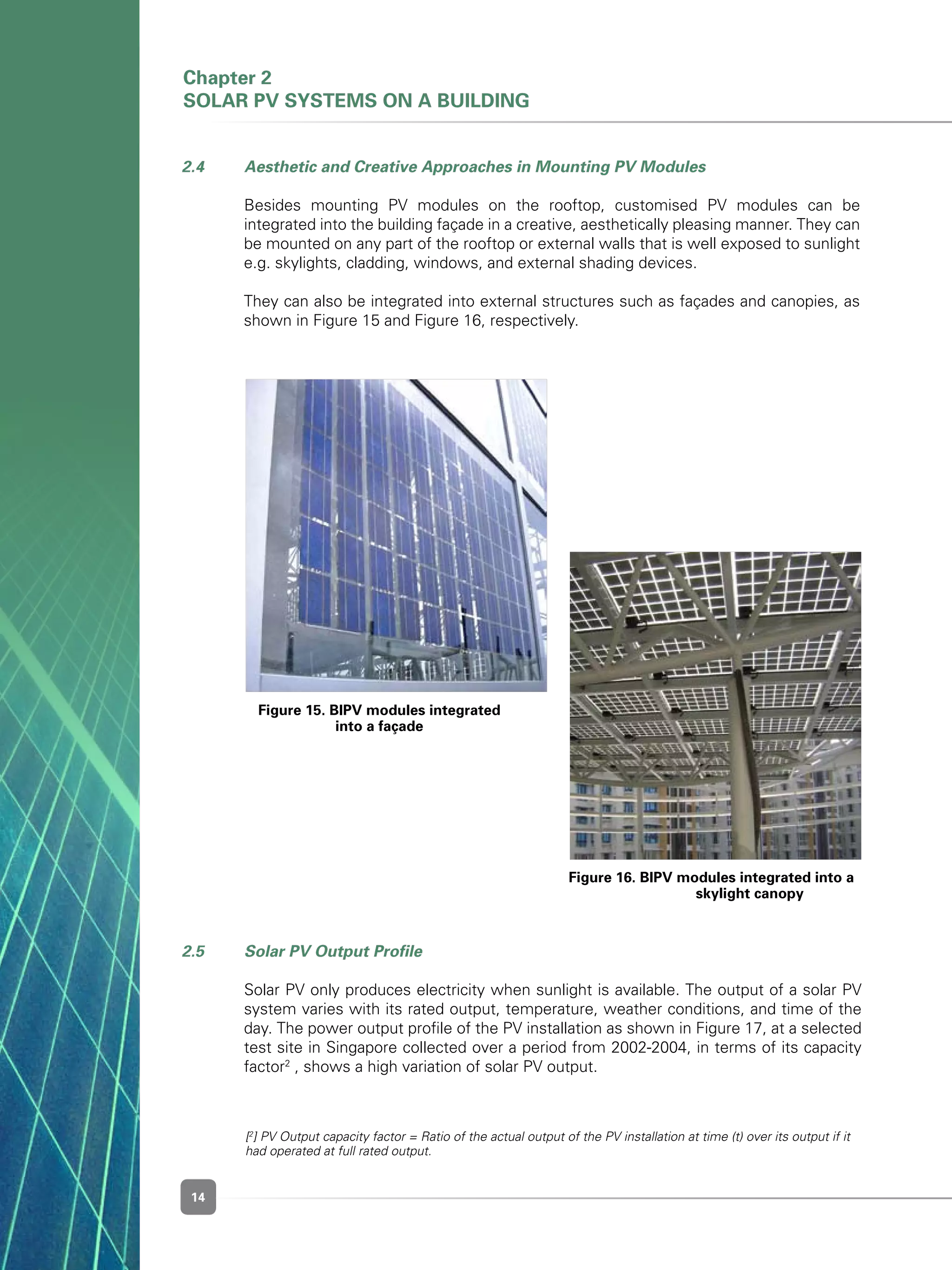 14
Chapter 2
Solar PV Systems on a Building
2.5 	 Solar PV Output Profile
	 Solar PV only produces electricity when sunlight is available. The output of a solar PV
system varies with its rated output, temperature, weather conditions, and time of the
day. The power output profile of the PV installation as shown in Figure 17, at a selected
test site in Singapore collected over a period from 2002-2004, in terms of its capacity
factor2
, shows a high variation of solar PV output.
Figure 15. BIPV modules integrated
into a façade
Figure 16. BIPV modules integrated into a 	
	 skylight canopy
2.4 	 Aesthetic and Creative Approaches in Mounting PV Modules
	 Besides mounting PV modules on the rooftop, customised PV modules can be
integrated into the building façade in a creative, aesthetically pleasing manner. They can
be mounted on any part of the rooftop or external walls that is well exposed to sunlight
e.g. skylights, cladding, windows, and external shading devices.
	 They can also be integrated into external structures such as façades and canopies, as
shown in Figure 15 and Figure 16, respectively.
[2
] PV Output capacity factor = Ratio of the actual output of the PV installation at time (t) over its output if it
had operated at full rated output.
 