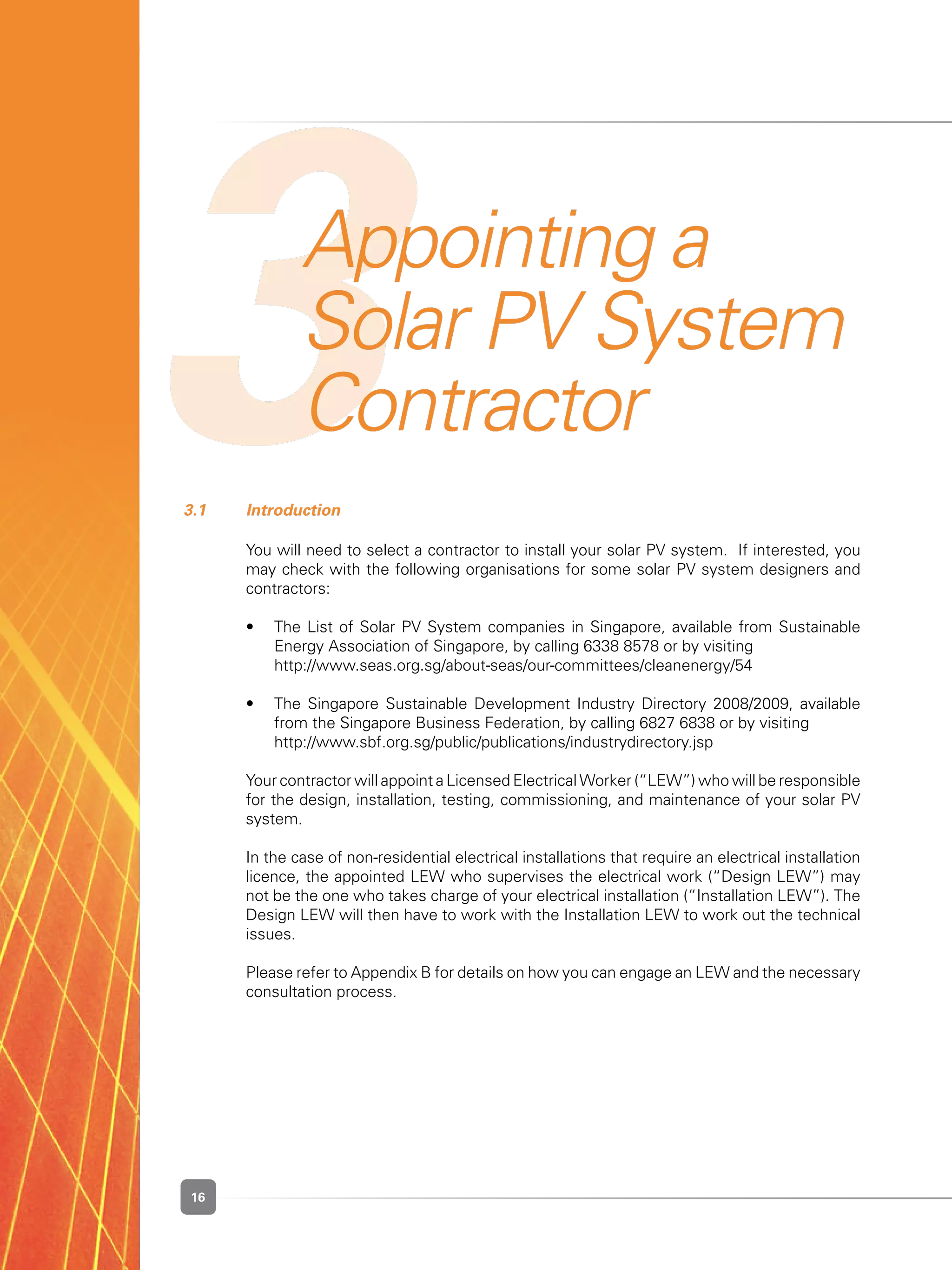16
3Appointing a
Solar PV System
Contractor
3.1 	 Introduction
	 You will need to select a contractor to install your solar PV system.  If interested, you
may check with the following organisations for some solar PV system designers and
contractors:
	 •	 The List of Solar PV System companies in Singapore, available from Sustainable
Energy Association of Singapore, by calling 6338 8578 or by visiting
	 	 http://www.seas.org.sg/about-seas/our-committees/cleanenergy/54
	 •	 The Singapore Sustainable Development Industry Directory 2008/2009, available
from the Singapore Business Federation, by calling 6827 6838 or by visiting
	 	 http://www.sbf.org.sg/public/publications/industrydirectory.jsp
	 Your contractor will appoint a Licensed Electrical Worker (“LEW”) who will be responsible
for the design, installation, testing, commissioning, and maintenance of your solar PV
system.
	 In the case of non-residential electrical installations that require an electrical installation
licence, the appointed LEW who supervises the electrical work (“Design LEW”) may
not be the one who takes charge of your electrical installation (“Installation LEW”). The
Design LEW will then have to work with the Installation LEW to work out the technical
issues.
	 Please refer to Appendix B for details on how you can engage an LEW and the necessary
consultation process.
 