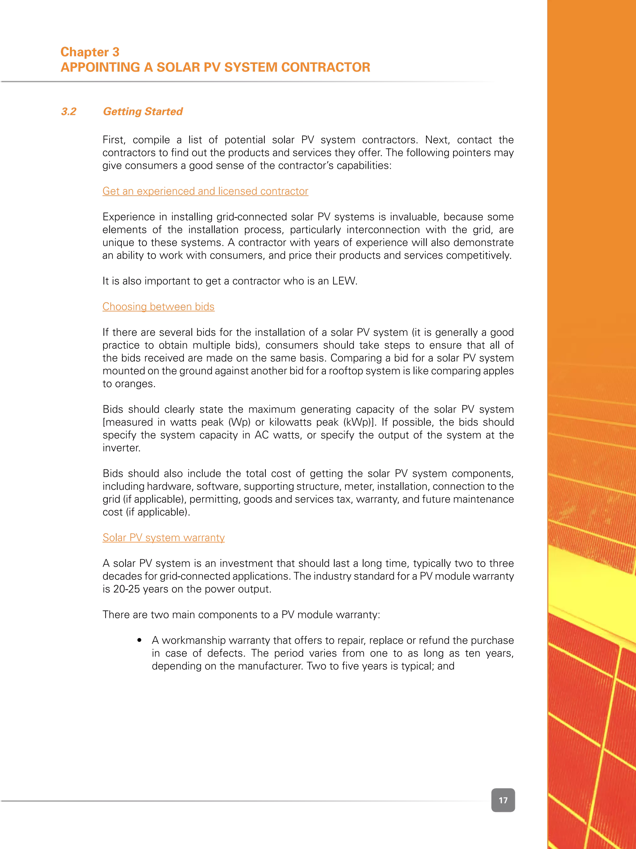 17
Chapter 3
Appointing a Solar PV System Contractor
3.2 	 Getting Started
	 First, compile a list of potential solar PV system contractors. Next, contact the
contractors to find out the products and services they offer. The following pointers may
give consumers a good sense of the contractor’s capabilities:
	 Get an experienced and licensed contractor
	 Experience in installing grid-connected solar PV systems is invaluable, because some
elements of the installation process, particularly interconnection with the grid, are
unique to these systems. A contractor with years of experience will also demonstrate
an ability to work with consumers, and price their products and services competitively.
	 It is also important to get a contractor who is an LEW.
	 Choosing between bids
	 If there are several bids for the installation of a solar PV system (it is generally a good
practice to obtain multiple bids), consumers should take steps to ensure that all of
the bids received are made on the same basis. Comparing a bid for a solar PV system
mounted on the ground against another bid for a rooftop system is like comparing apples
to oranges.
	 Bids should clearly state the maximum generating capacity of the solar PV system
[measured in watts peak (Wp) or kilowatts peak (kWp)]. If possible, the bids should
specify the system capacity in AC watts, or specify the output of the system at the
inverter.
	 Bids should also include the total cost of getting the solar PV system components,
including hardware, software, supporting structure, meter, installation, connection to the
grid (if applicable), permitting, goods and services tax, warranty, and future maintenance
cost (if applicable).
	 Solar PV system warranty
	 A solar PV system is an investment that should last a long time, typically two to three
decades for grid-connected applications. The industry standard for a PV module warranty
is 20-25 years on the power output.
	 There are two main components to a PV module warranty:
	 	 •	 A workmanship warranty that offers to repair, replace or refund the purchase
in case of defects. The period varies from one to as long as ten years,
depending on the manufacturer. Two to five years is typical; and
 