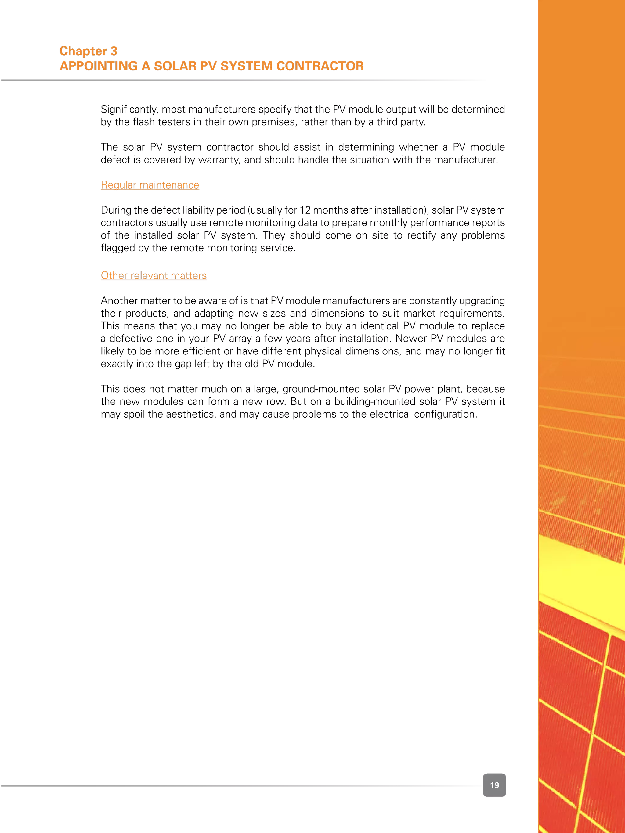 19
Chapter 3
Appointing a Solar PV System Contractor
	 Significantly, most manufacturers specify that the PV module output will be determined
by the flash testers in their own premises, rather than by a third party.
	 The solar PV system contractor should assist in determining whether a PV module
defect is covered by warranty, and should handle the situation with the manufacturer.
	 Regular maintenance
	 During the defect liability period (usually for 12 months after installation), solar PV system
contractors usually use remote monitoring data to prepare monthly performance reports
of the installed solar PV system. They should come on site to rectify any problems
flagged by the remote monitoring service.
	 Other relevant matters
	 Another matter to be aware of is that PV module manufacturers are constantly upgrading
their products, and adapting new sizes and dimensions to suit market requirements.
This means that you may no longer be able to buy an identical PV module to replace
a defective one in your PV array a few years after installation. Newer PV modules are
likely to be more efficient or have different physical dimensions, and may no longer fit
exactly into the gap left by the old PV module.
	 This does not matter much on a large, ground-mounted solar PV power plant, because
the new modules can form a new row. But on a building-mounted solar PV system it
may spoil the aesthetics, and may cause problems to the electrical configuration.
 