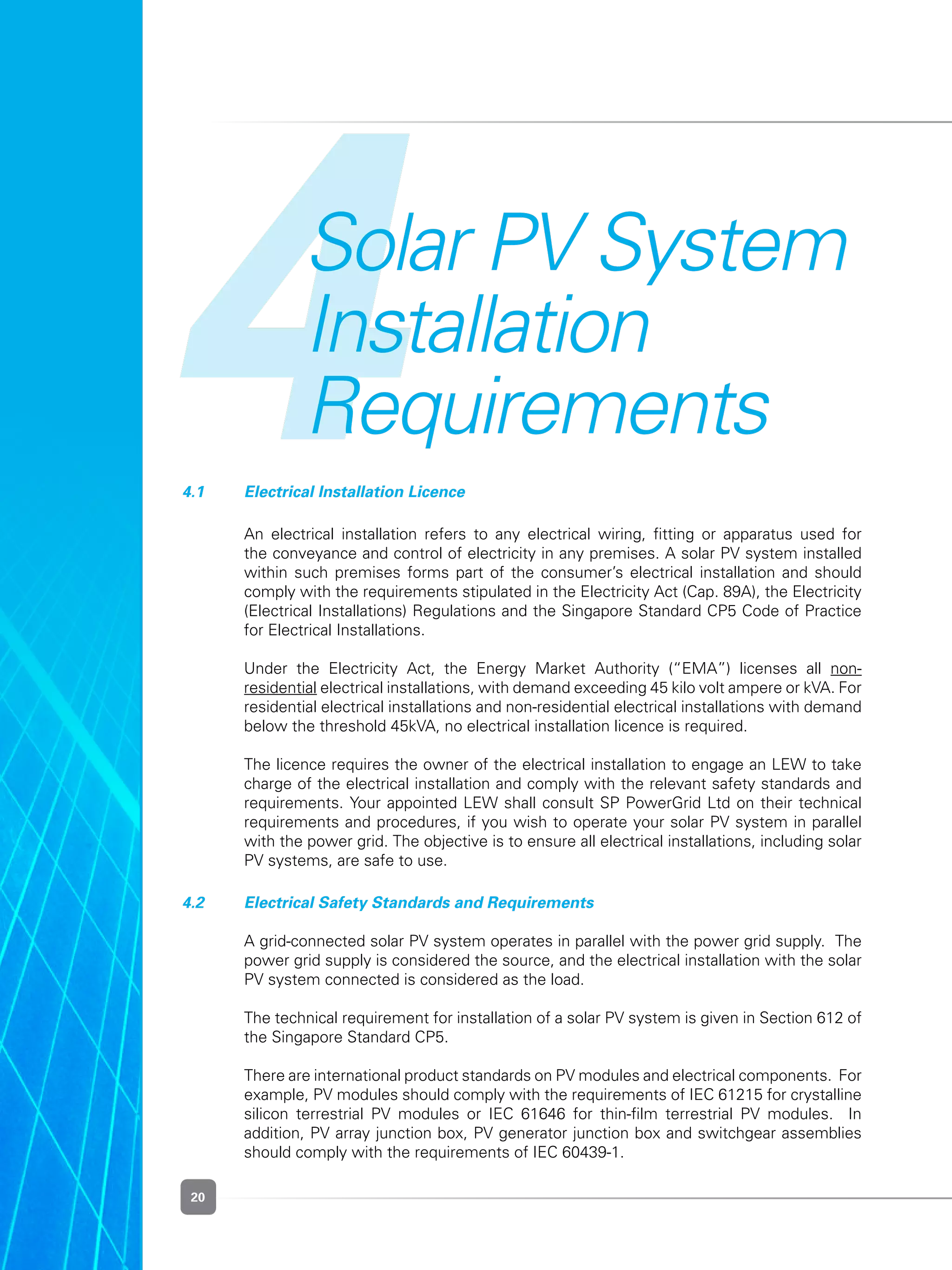 20
4Solar PV System
Installation
Requirements
4.1 	 Electrical Installation Licence
	 An electrical installation refers to any electrical wiring, fitting or apparatus used for
the conveyance and control of electricity in any premises. A solar PV system installed
within such premises forms part of the consumer’s electrical installation and should
comply with the requirements stipulated in the Electricity Act (Cap. 89A), the Electricity
(Electrical Installations) Regulations and the Singapore Standard CP5 Code of Practice
for Electrical Installations.  
	 Under the Electricity Act, the Energy Market Authority (“EMA”) licenses all non-
residential electrical installations, with demand exceeding 45 kilo volt ampere or kVA. For
residential electrical installations and non-residential electrical installations with demand
below the threshold 45kVA, no electrical installation licence is required.
	 The licence requires the owner of the electrical installation to engage an LEW to take
charge of the electrical installation and comply with the relevant safety standards and
requirements. Your appointed LEW shall consult SP PowerGrid Ltd on their technical
requirements and procedures, if you wish to operate your solar PV system in parallel
with the power grid. The objective is to ensure all electrical installations, including solar
PV systems, are safe to use.
4.2 	 Electrical Safety Standards and Requirements
	 A grid-connected solar PV system operates in parallel with the power grid supply.  The
power grid supply is considered the source, and the electrical installation with the solar
PV system connected is considered as the load.
	 The technical requirement for installation of a solar PV system is given in Section 612 of
the Singapore Standard CP5.  
	 There are international product standards on PV modules and electrical components.  For
example, PV modules should comply with the requirements of IEC 61215 for crystalline
silicon terrestrial PV modules or IEC 61646 for thin-film terrestrial PV modules.   In
addition, PV array junction box, PV generator junction box and switchgear assemblies
should comply with the requirements of IEC 60439-1.  
 