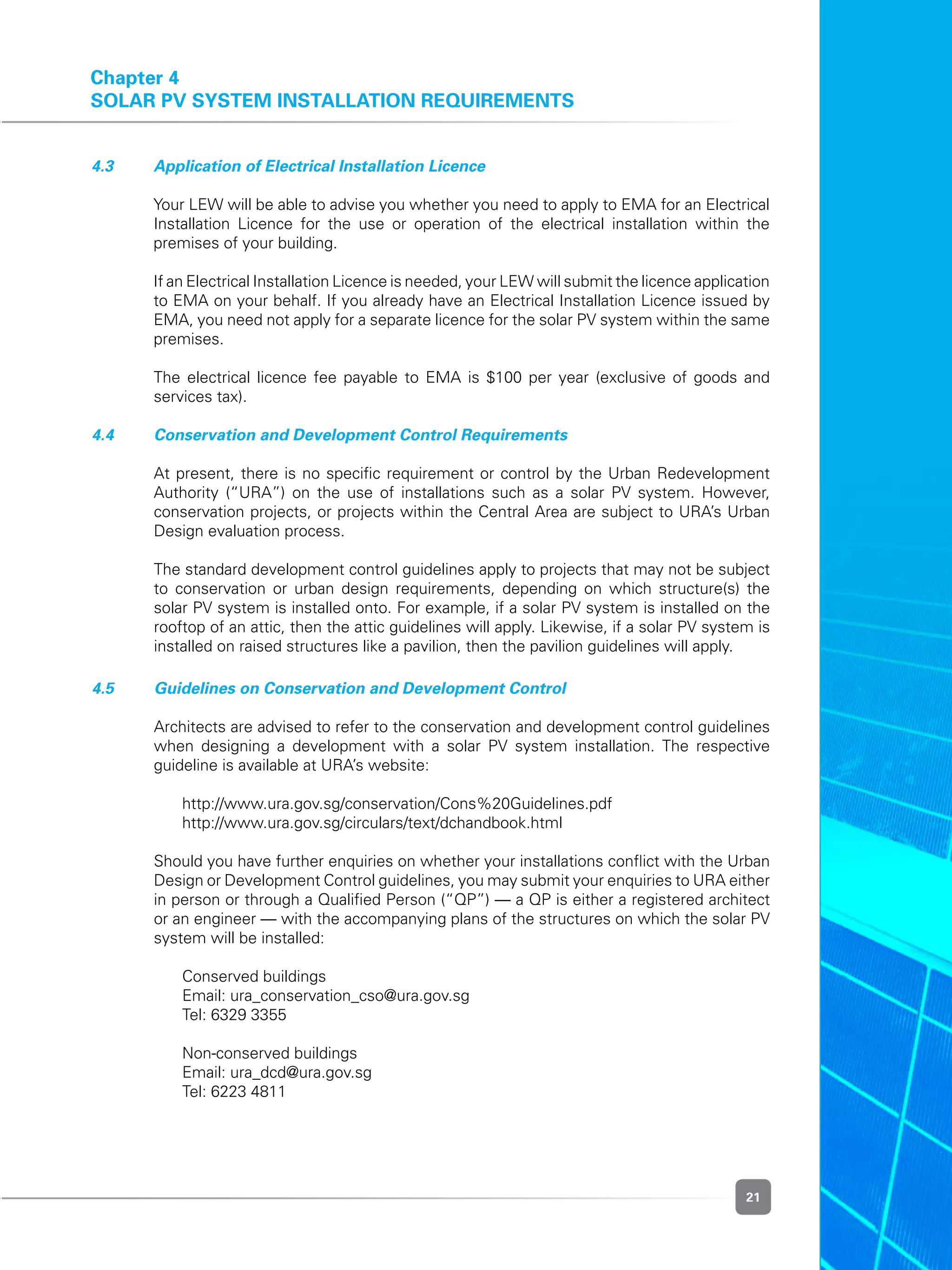 21
Chapter 4
Solar PV System Installation Requirements
4.3 	 Application of Electrical Installation Licence
	 Your LEW will be able to advise you whether you need to apply to EMA for an Electrical
Installation Licence for the use or operation of the electrical installation within the
premises of your building.
	 If an Electrical Installation Licence is needed, your LEW will submit the licence application
to EMA on your behalf. If you already have an Electrical Installation Licence issued by
EMA, you need not apply for a separate licence for the solar PV system within the same
premises.
	 The electrical licence fee payable to EMA is $100 per year (exclusive of goods and
services tax).
4.4 	 Conservation and Development Control Requirements
	 At present, there is no specific requirement or control by the Urban Redevelopment
Authority (“URA”) on the use of installations such as a solar PV system. However,
conservation projects, or projects within the Central Area are subject to URA’s Urban
Design evaluation process.
	 The standard development control guidelines apply to projects that may not be subject
to conservation or urban design requirements, depending on which structure(s) the
solar PV system is installed onto. For example, if a solar PV system is installed on the
rooftop of an attic, then the attic guidelines will apply. Likewise, if a solar PV system is
installed on raised structures like a pavilion, then the pavilion guidelines will apply.
4.5 	 Guidelines on Conservation and Development Control
	 Architects are advised to refer to the conservation and development control guidelines
when designing a development with a solar PV system installation. The respective
guideline is available at URA’s website:
	 	 http://www.ura.gov.sg/conservation/Cons%20Guidelines.pdf
	 	 http://www.ura.gov.sg/circulars/text/dchandbook.html
	 Should you have further enquiries on whether your installations conflict with the Urban
Design or Development Control guidelines, you may submit your enquiries to URA either
in person or through a Qualified Person (“QP”) — a QP is either a registered architect
or an engineer — with the accompanying plans of the structures on which the solar PV
system will be installed:
	 	 Conserved buildings
	 	 Email: ura_conservation_cso@ura.gov.sg
	 	 Tel: 6329 3355
	 	 Non-conserved buildings
	 	 Email: ura_dcd@ura.gov.sg
	 	 Tel: 6223 4811
 