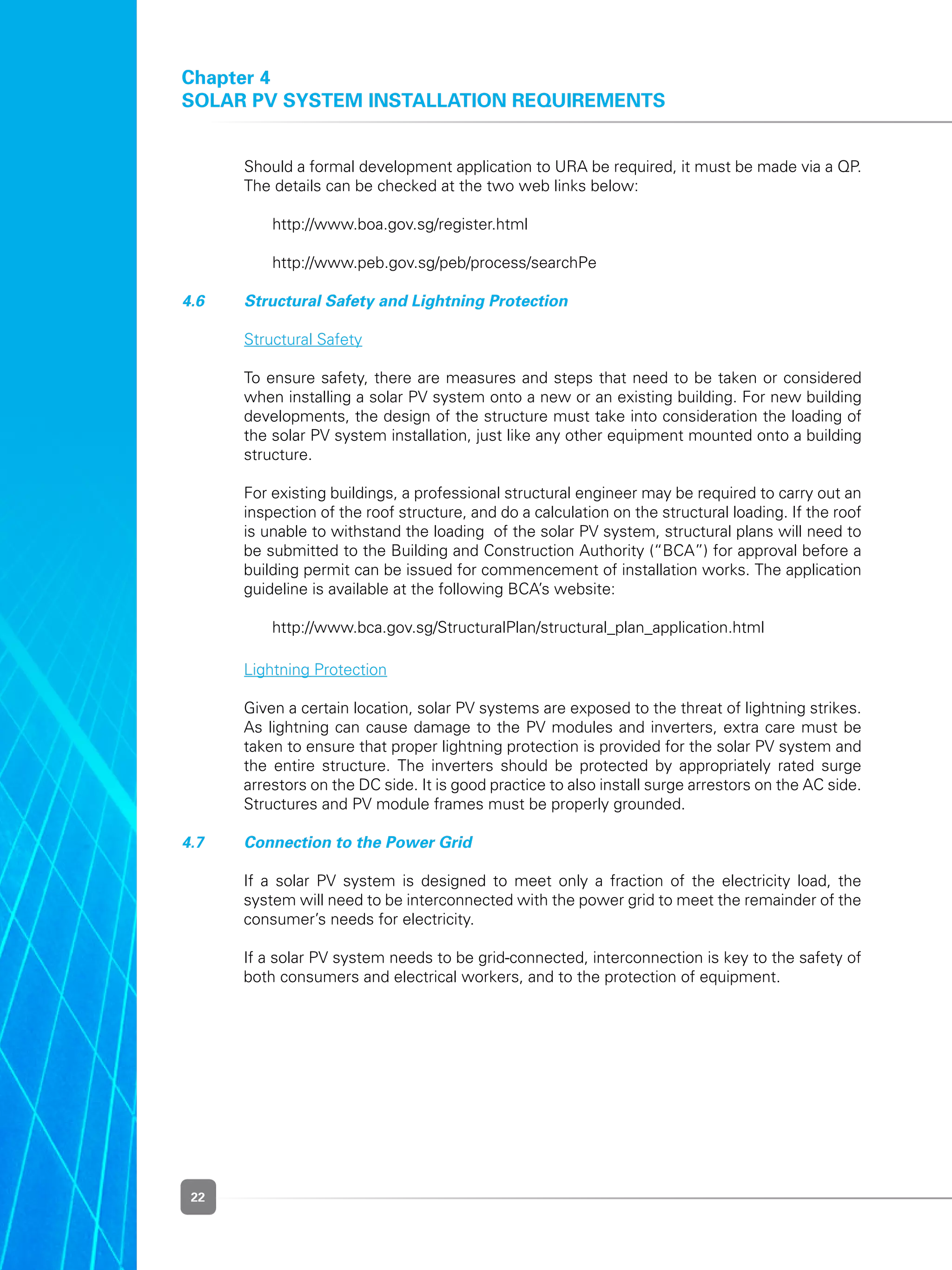 22
Chapter 4
Solar PV System Installation Requirements
	 Should a formal development application to URA be required, it must be made via a QP.
The details can be checked at the two web links below:
	 	 http://www.boa.gov.sg/register.html
	 	 http://www.peb.gov.sg/peb/process/searchPe
4.6 	 Structural Safety and Lightning Protection
	 Structural Safety
	 To ensure safety, there are measures and steps that need to be taken or considered
when installing a solar PV system onto a new or an existing building. For new building
developments, the design of the structure must take into consideration the loading of
the solar PV system installation, just like any other equipment mounted onto a building
structure.
	 For existing buildings, a professional structural engineer may be required to carry out an
inspection of the roof structure, and do a calculation on the structural loading. If the roof
is unable to withstand the loading  of the solar PV system, structural plans will need to
be submitted to the Building and Construction Authority (“BCA”) for approval before a
building permit can be issued for commencement of installation works. The application
guideline is available at the following BCA’s website:
	 	 http://www.bca.gov.sg/StructuralPlan/structural_plan_application.html
	 Lightning Protection
	 Given a certain location, solar PV systems are exposed to the threat of lightning strikes.
As lightning can cause damage to the PV modules and inverters, extra care must be
taken to ensure that proper lightning protection is provided for the solar PV system and
the entire structure. The inverters should be protected by appropriately rated surge
arrestors on the DC side. It is good practice to also install surge arrestors on the AC side.
Structures and PV module frames must be properly grounded.
4.7 	 Connection to the Power Grid
	 If a solar PV system is designed to meet only a fraction of the electricity load, the
system will need to be interconnected with the power grid to meet the remainder of the
consumer’s needs for electricity.
	 If a solar PV system needs to be grid-connected, interconnection is key to the safety of
both consumers and electrical workers, and to the protection of equipment.
 