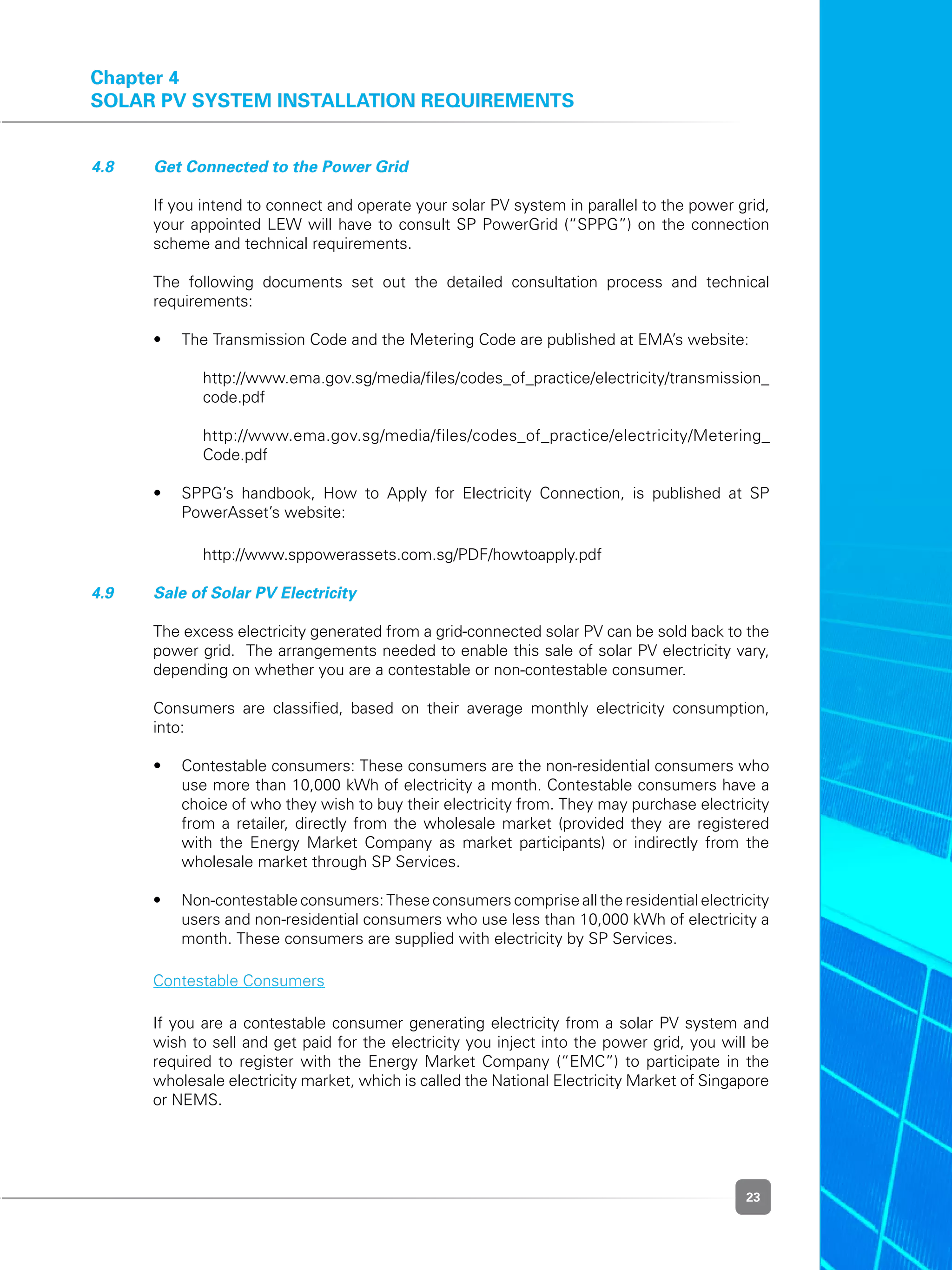 23
Chapter 4
Solar PV System Installation Requirements
4.8 	 Get Connected to the Power Grid
	 If you intend to connect and operate your solar PV system in parallel to the power grid,
your appointed LEW will have to consult SP PowerGrid (“SPPG”) on the connection
scheme and technical requirements.
	 The following documents set out the detailed consultation process and technical
requirements:
	 •	 The Transmission Code and the Metering Code are published at EMA’s website:  
	 	 	 http://www.ema.gov.sg/media/files/codes_of_practice/electricity/transmission_
code.pdf
	 	 	 http://www.ema.gov.sg/media/files/codes_of_practice/electricity/Metering_
Code.pdf
	 •	 SPPG’s handbook, How to Apply for Electricity Connection, is published at SP
PowerAsset’s website:
	 	 	 http://www.sppowerassets.com.sg/PDF/howtoapply.pdf
4.9 	 Sale of Solar PV Electricity
	 The excess electricity generated from a grid-connected solar PV can be sold back to the
power grid.  The arrangements needed to enable this sale of solar PV electricity vary,
depending on whether you are a contestable or non-contestable consumer.
	 Consumers are classified, based on their average monthly electricity consumption,
into:
	 •	 Contestable consumers: These consumers are the non-residential consumers who
use more than 10,000 kWh of electricity a month. Contestable consumers have a
choice of who they wish to buy their electricity from. They may purchase electricity
from a retailer, directly from the wholesale market (provided they are registered
with the Energy Market Company as market participants) or indirectly from the
wholesale market through SP Services.
	 •	 Non-contestable consumers: These consumers comprise all the residential electricity
users and non-residential consumers who use less than 10,000 kWh of electricity a
month. These consumers are supplied with electricity by SP Services.
	 Contestable Consumers
	 If you are a contestable consumer generating electricity from a solar PV system and
wish to sell and get paid for the electricity you inject into the power grid, you will be
required to register with the Energy Market Company (“EMC”) to participate in the
wholesale electricity market, which is called the National Electricity Market of Singapore
or NEMS.
 