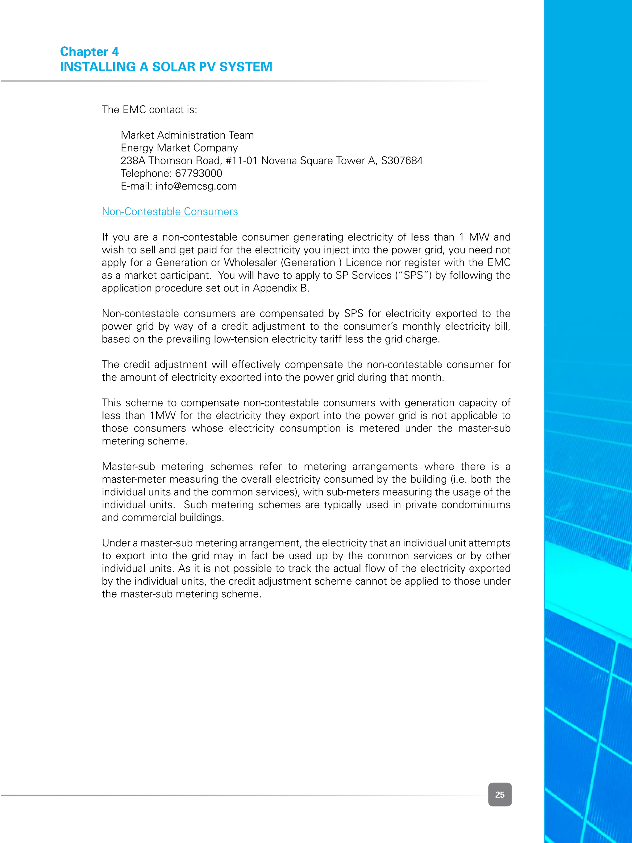 25
Chapter 4
installing a solar PV system
	 The EMC contact is:
	 	 Market Administration Team
	 	 Energy Market Company
	 	 238A Thomson Road, #11-01 Novena Square Tower A, S307684
	 	 Telephone: 67793000
	 	 E-mail: info@emcsg.com
	 Non-Contestable Consumers
	 If you are a non-contestable consumer generating electricity of less than 1 MW and
wish to sell and get paid for the electricity you inject into the power grid, you need not
apply for a Generation or Wholesaler (Generation ) Licence nor register with the EMC
as a market participant.  You will have to apply to SP Services (“SPS”) by following the
application procedure set out in Appendix B.
	 Non-contestable consumers are compensated by SPS for electricity exported to the
power grid by way of a credit adjustment to the consumer’s monthly electricity bill,
based on the prevailing low-tension electricity tariff less the grid charge.
	 The credit adjustment will effectively compensate the non-contestable consumer for
the amount of electricity exported into the power grid during that month.
	 This scheme to compensate non-contestable consumers with generation capacity of
less than 1MW for the electricity they export into the power grid is not applicable to
those consumers whose electricity consumption is metered under the master-sub
metering scheme.
	 Master-sub metering schemes refer to metering arrangements where there is a
master-meter measuring the overall electricity consumed by the building (i.e. both the
individual units and the common services), with sub-meters measuring the usage of the
individual units.  Such metering schemes are typically used in private condominiums
and commercial buildings.
	 Under a master-sub metering arrangement, the electricity that an individual unit attempts
to export into the grid may in fact be used up by the common services or by other
individual units. As it is not possible to track the actual flow of the electricity exported
by the individual units, the credit adjustment scheme cannot be applied to those under
the master-sub metering scheme.
 