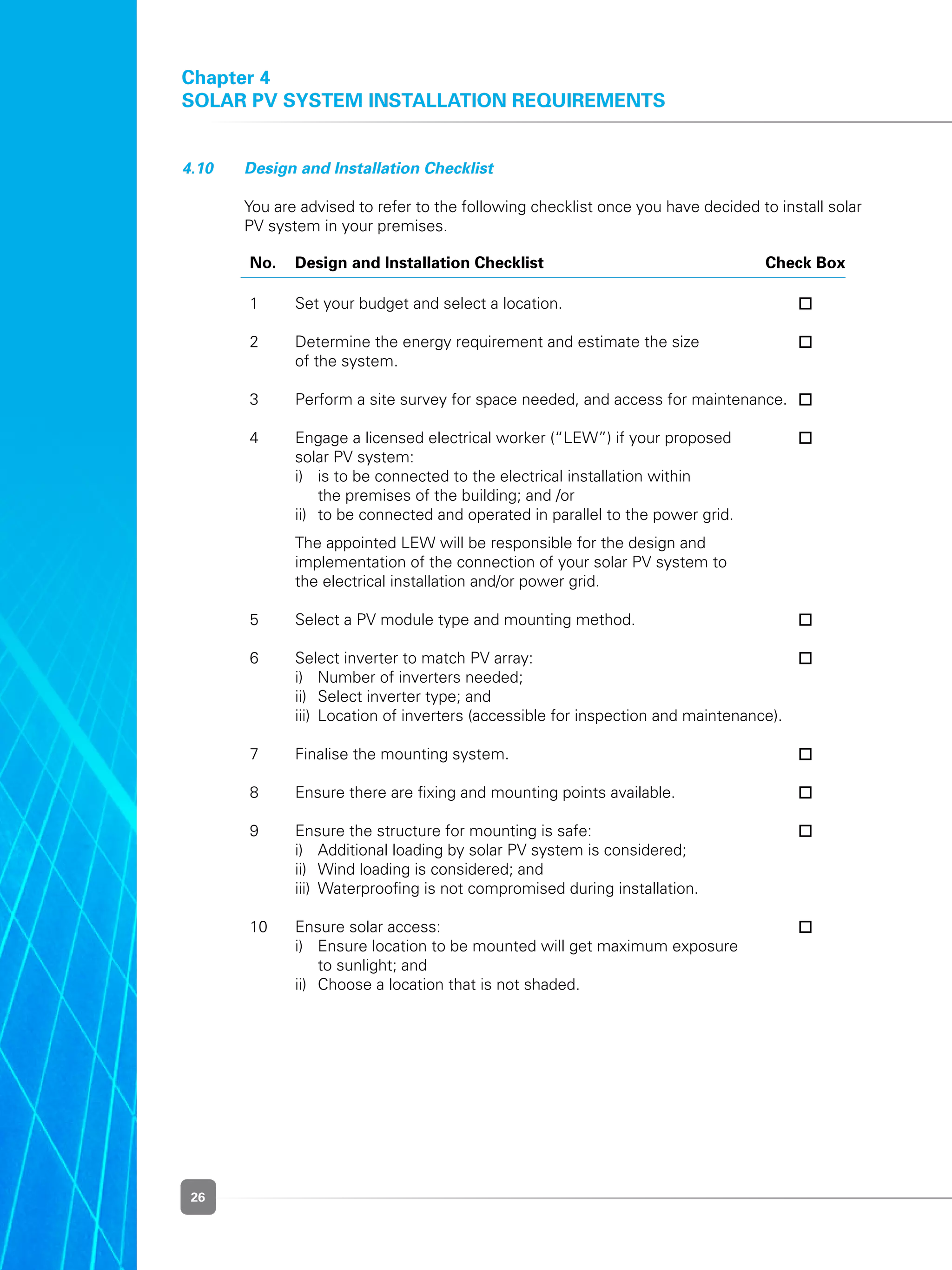 26
4.10 	 Design and Installation Checklist
	 You are advised to refer to the following checklist once you have decided to install solar
PV system in your premises.
	No.	Design and Installation Checklist	 Check Box
	 1	 Set your budget and select a location.	 	
	
	 2	 Determine the energy requirement and estimate the size 	
		 of the system.		
	
	 3	 Perform a site survey for space needed, and access for maintenance.	 	
	
	 4	 Engage a licensed electrical worker (“LEW”) if your proposed	
	 	 solar PV system:
	 	 i)	 is to be connected to the electrical installation within
	 	 	 the premises of the building; and /or
	 	 ii)	 to be connected and operated in parallel to the power grid.
	 	 The appointed LEW will be responsible for the design and
		 implementation of the connection of your solar PV system to
	 	 the electrical installation and/or power grid.
	
	 5	 Select a PV module type and mounting method.	 	
	
	 6	 Select inverter to match PV array:	
	 	 i)	 Number of inverters needed;
	 	 ii)	 Select inverter type; and
	 	 iii)	 Location of inverters (accessible for inspection and maintenance).	
	
	 7	 Finalise the mounting system.	 	
	
	 8	 Ensure there are fixing and mounting points available.	 	
	
	 9	 Ensure the structure for mounting is safe:	
	 	 i)	 Additional loading by solar PV system is considered;
	 	 ii)	 Wind loading is considered; and
	 	 iii)	 Waterproofing is not compromised during installation.	
	
	 10	 Ensure solar access:	
	 	 i)	 Ensure location to be mounted will get maximum exposure
			 to sunlight; and
	 	 ii)	 Choose a location that is not shaded.
	
Chapter 4
Solar PV System Installation Requirements
 