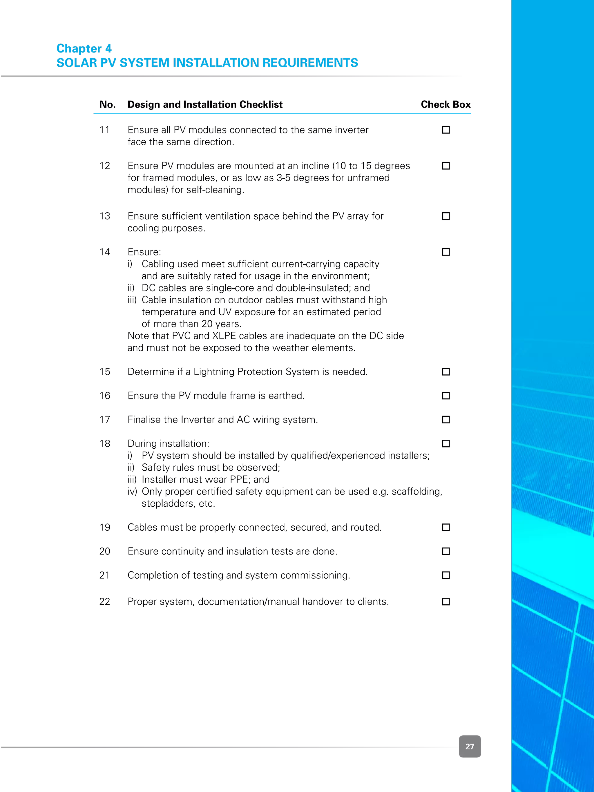 27
	No.	Design and Installation Checklist	 Check Box
	 11	 Ensure all PV modules connected to the same inverter 	
		 face the same direction.
	
	 12	 Ensure PV modules are mounted at an incline (10 to 15 degrees 	
	 	 for framed modules, or as low as 3-5 degrees for unframed
	 	 modules) for self-cleaning.
	 13	 Ensure sufficient ventilation space behind the PV array for	
		 cooling purposes.
	
	 14	 Ensure:	
	 	 i)	 Cabling used meet sufficient current-carrying capacity
	 	 	 and are suitably rated for usage in the environment;
	 	 ii)	 DC cables are single-core and double-insulated; and
	 	 iii)	 Cable insulation on outdoor cables must withstand high
	 	 	 temperature and UV exposure for an estimated period
			 of more than 20 years.
	 	 Note that PVC and XLPE cables are inadequate on the DC side
	 	 and must not be exposed to the weather elements.
	
	 15	 Determine if a Lightning Protection System is needed.	 	
	
	 16	 Ensure the PV module frame is earthed.	 	
	
	 17	 Finalise the Inverter and AC wiring system.	 	
	
	 18	 During installation:	
	 	 i)	 PV system should be installed by qualified/experienced installers;
	 	 ii)	 Safety rules must be observed;
	 	 iii)	 Installer must wear PPE; and
	 	 iv)	Only proper certified safety equipment can be used e.g. scaffolding,
stepladders, etc.
	
	 19	 Cables must be properly connected, secured, and routed.	
	
	 20	 Ensure continuity and insulation tests are done.	
	
	 21 	 Completion of testing and system commissioning.	 	
	 22	 Proper system, documentation/manual handover to clients.	
Chapter 4
Solar PV System Installation Requirements
 