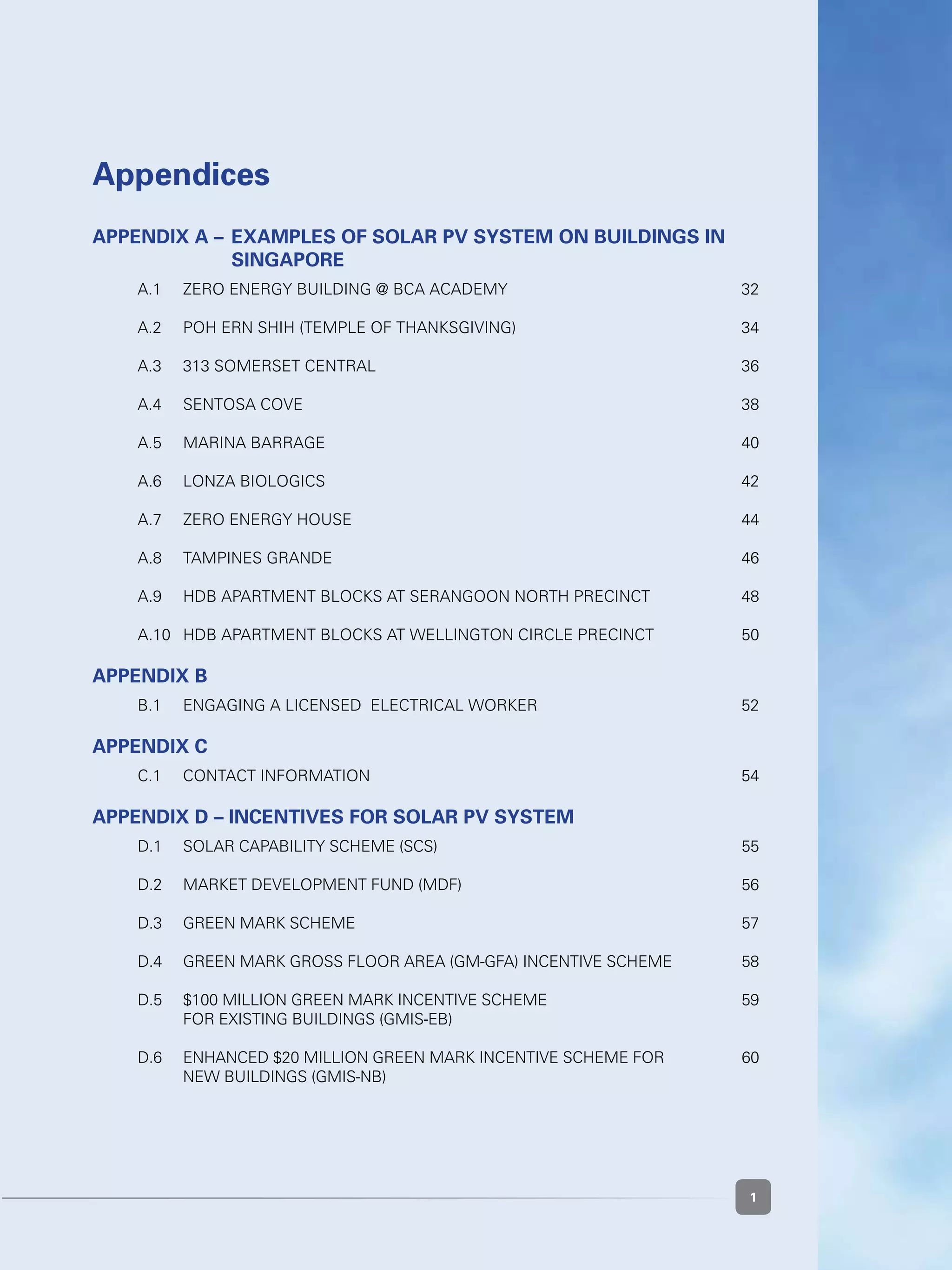 1
Appendices
Appendix A – 	Examples of solar pv system on buildings in 	
		singapore
	 A.1 	 ZERO ENERGY BUILDING @ BCA Academy	 32
	 A.2 	 POH ERN SHIH (TEMPLE OF THANKSGIVING)	 34
	 A.3 	 313 SOMERSET CENTRAL	 36
	 A.4 	 Sentosa Cove	 38
	 A.5 	 Marina Barrage	 40
	 A.6 	 Lonza Biologics	 42
	
	 A.7 	 Zero Energy House	 44
	 A.8 	 Tampines Grande	 46
	 A.9 	 HDB APARTMENT BLOCKS AT Serangoon North Precinct 	 48
		
	 A.10 	 HDB APARTMENT BLOCKS AT Wellington Circle Precinct 	 50
		
Appendix B
	 B.1 	 Engaging a Licensed  Electrical Worker	 52
Appendix C
	 C.1 	 CONTACT INFORMATION	 54
Appendix D – INCENTIVES FOR SOLAR PV SYSTEM
	 D.1 	 Solar Capability Scheme (SCS)	 55
	 D.2  	 Market Development Fund (MDF)	 56
	 D.3  	 Green Mark Scheme	 57
	 D.4  	 Green Mark Gross Floor Area (GM-GFA) Incentive Scheme	 58
	 D.5  	 $100 million Green Mark Incentive Scheme 	 59
	 	 For existing buildings (GMIS-EB)
	 D.6  	 Enhanced $20 million Green Mark Incentive Scheme for 	 60	
	 	 new buildings (GMIS-NB)
 