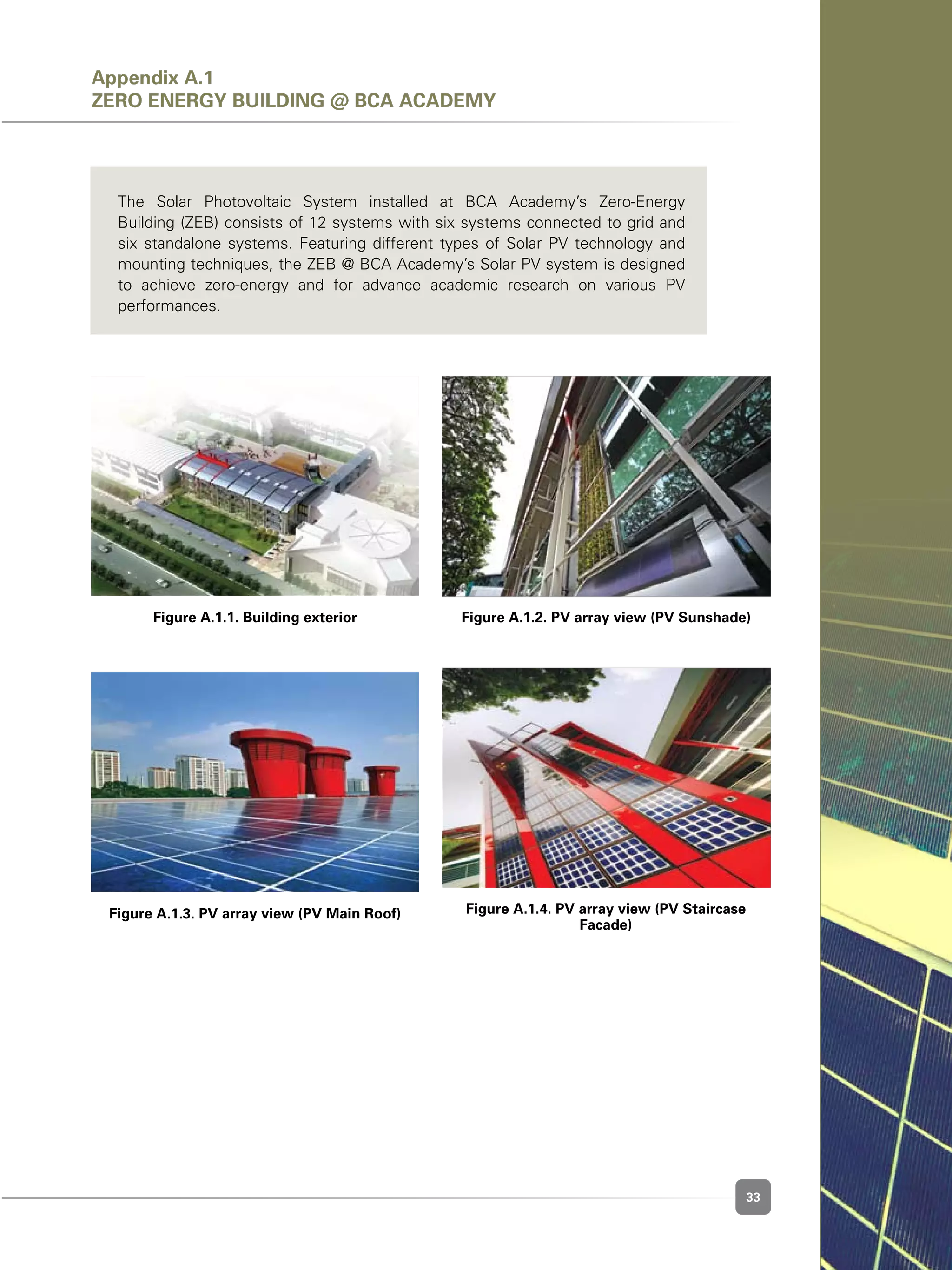 33
Figure A.1.1. Building exterior
Figure A.1.3. PV array view (PV Main Roof)
Figure A.1.2. PV array view (PV Sunshade)
Figure A.1.4. PV array view (PV Staircase
Facade)
Appendix A.1
ZERO ENERGY BUILDING @ BCA ACADEMY
The Solar Photovoltaic System installed at BCA Academy’s Zero-Energy
Building (ZEB) consists of 12 systems with six systems connected to grid and
six standalone systems. Featuring different types of Solar PV technology and
mounting techniques, the ZEB @ BCA Academy’s Solar PV system is designed
to achieve zero-energy and for advance academic research on various PV
performances.
 