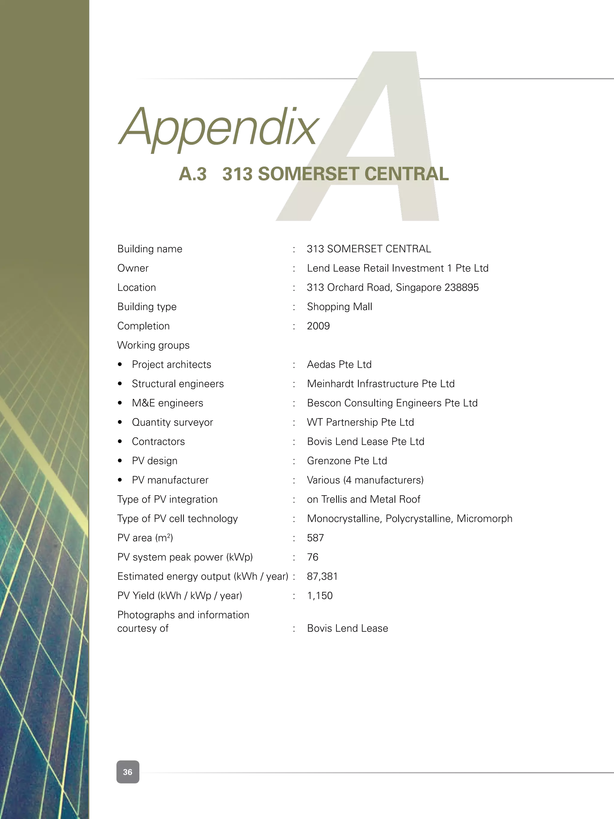 36
AAppendix
A.3 	 313 SOMERSET CENTRAL
Building name	 :	 313 SOMERSET CENTRAL
Owner	 :	 Lend Lease Retail Investment 1 Pte Ltd
Location	 :	 313 Orchard Road, Singapore 238895
Building type	 :	 Shopping Mall
Completion	 :	 2009
Working groups	 	
•	 Project architects	 :	 Aedas Pte Ltd
•	 Structural engineers	 :	 Meinhardt Infrastructure Pte Ltd
•	 M&E engineers	 :	 Bescon Consulting Engineers Pte Ltd
•	 Quantity surveyor	 :	 WT Partnership Pte Ltd
•	 Contractors	 :	 Bovis Lend Lease Pte Ltd
•	 PV design	 :	 Grenzone Pte Ltd
•	 PV manufacturer	 :	 Various (4 manufacturers)
Type of PV integration	 :	 on Trellis and Metal Roof
Type of PV cell technology	 :	 Monocrystalline, Polycrystalline, Micromorph	
PV area (m2
)	 :	 587
PV system peak power (kWp)	 :	 76
Estimated energy output (kWh / year)	:	 87,381
PV Yield (kWh / kWp / year)	 :	 1,150	
Photographs and information 						
courtesy of 	 :	 Bovis Lend Lease
 
