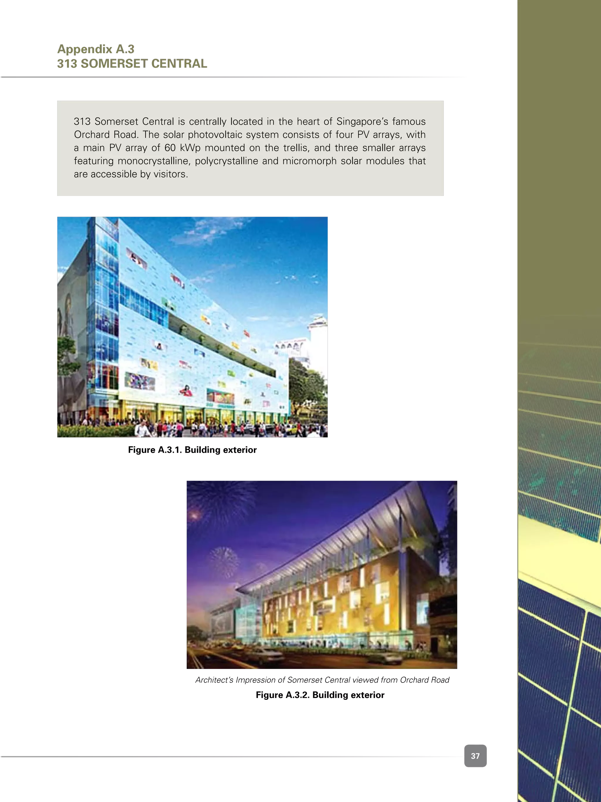 37
313 Somerset Central is centrally located in the heart of Singapore’s famous
Orchard Road. The solar photovoltaic system consists of four PV arrays, with
a main PV array of 60 kWp mounted on the trellis, and three smaller arrays
featuring monocrystalline, polycrystalline and micromorph solar modules that
are accessible by visitors.
Figure A.3.1. Building exterior
Figure A.3.2. Building exterior
Architect’s Impression of Somerset Central viewed from Orchard Road
Appendix A.3
313 SOMERSET CENTRAL
 