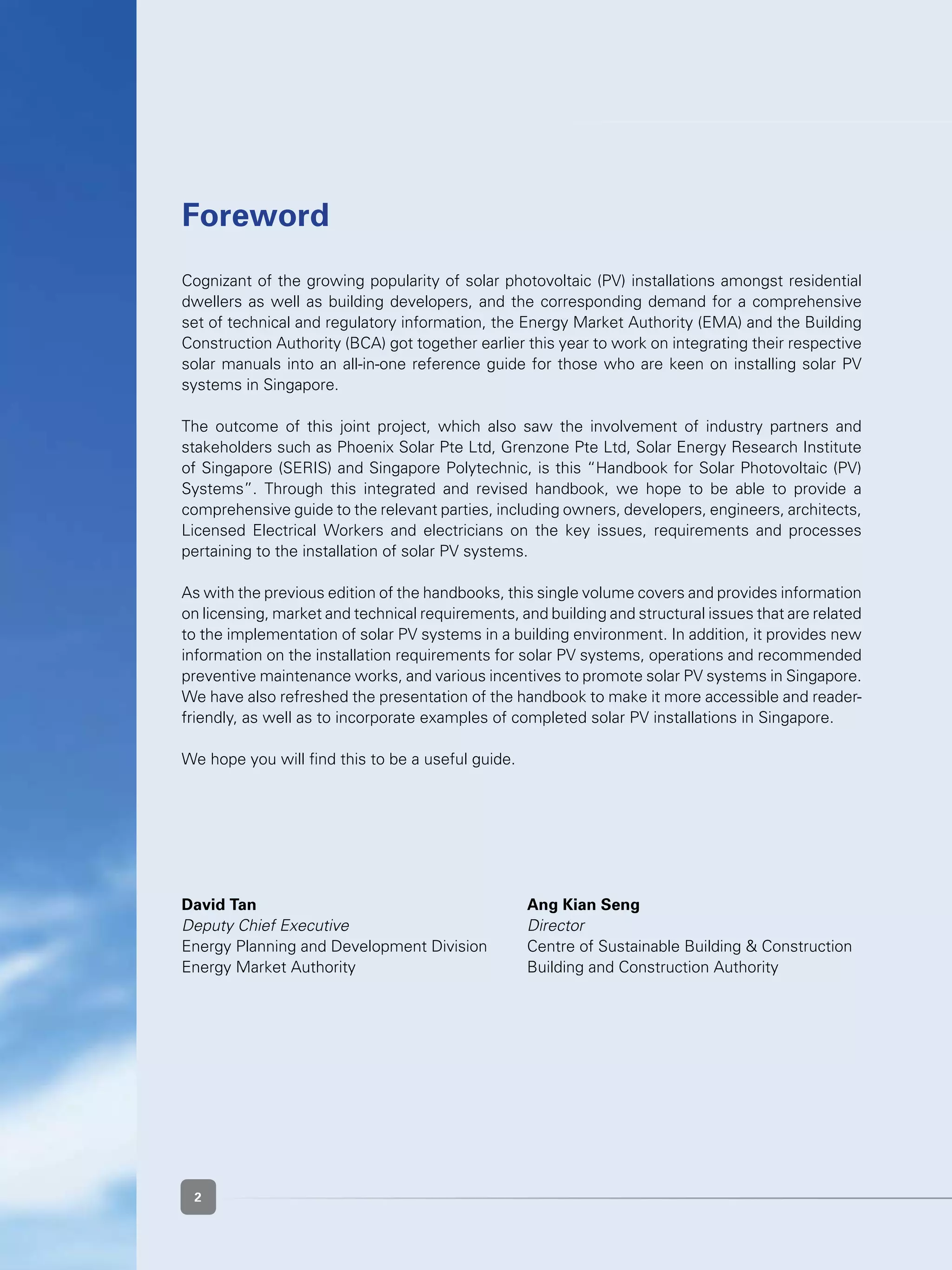 2
Cognizant of the growing popularity of solar photovoltaic (PV) installations amongst residential
dwellers as well as building developers, and the corresponding demand for a comprehensive
set of technical and regulatory information, the Energy Market Authority (EMA) and the Building
Construction Authority (BCA) got together earlier this year to work on integrating their respective
solar manuals into an all-in-one reference guide for those who are keen on installing solar PV
systems in Singapore.
The outcome of this joint project, which also saw the involvement of industry partners and
stakeholders such as Phoenix Solar Pte Ltd, Grenzone Pte Ltd, Solar Energy Research Institute
of Singapore (SERIS) and Singapore Polytechnic, is this “Handbook for Solar Photovoltaic (PV)
Systems”. Through this integrated and revised handbook, we hope to be able to provide a
comprehensive guide to the relevant parties, including owners, developers, engineers, architects,
Licensed Electrical Workers and electricians on the key issues, requirements and processes
pertaining to the installation of solar PV systems.
As with the previous edition of the handbooks, this single volume covers and provides information
on licensing, market and technical requirements, and building and structural issues that are related
to the implementation of solar PV systems in a building environment. In addition, it provides new
information on the installation requirements for solar PV systems, operations and recommended
preventive maintenance works, and various incentives to promote solar PV systems in Singapore.
We have also refreshed the presentation of the handbook to make it more accessible and reader-
friendly, as well as to incorporate examples of completed solar PV installations in Singapore.
We hope you will find this to be a useful guide.
David Tan					 Ang Kian Seng
Deputy Chief Executive				 Director
Energy Planning and Development Division	 Centre of Sustainable Building & Construction
Energy Market Authority	 	 	 Building and Construction Authority
Foreword
2
 