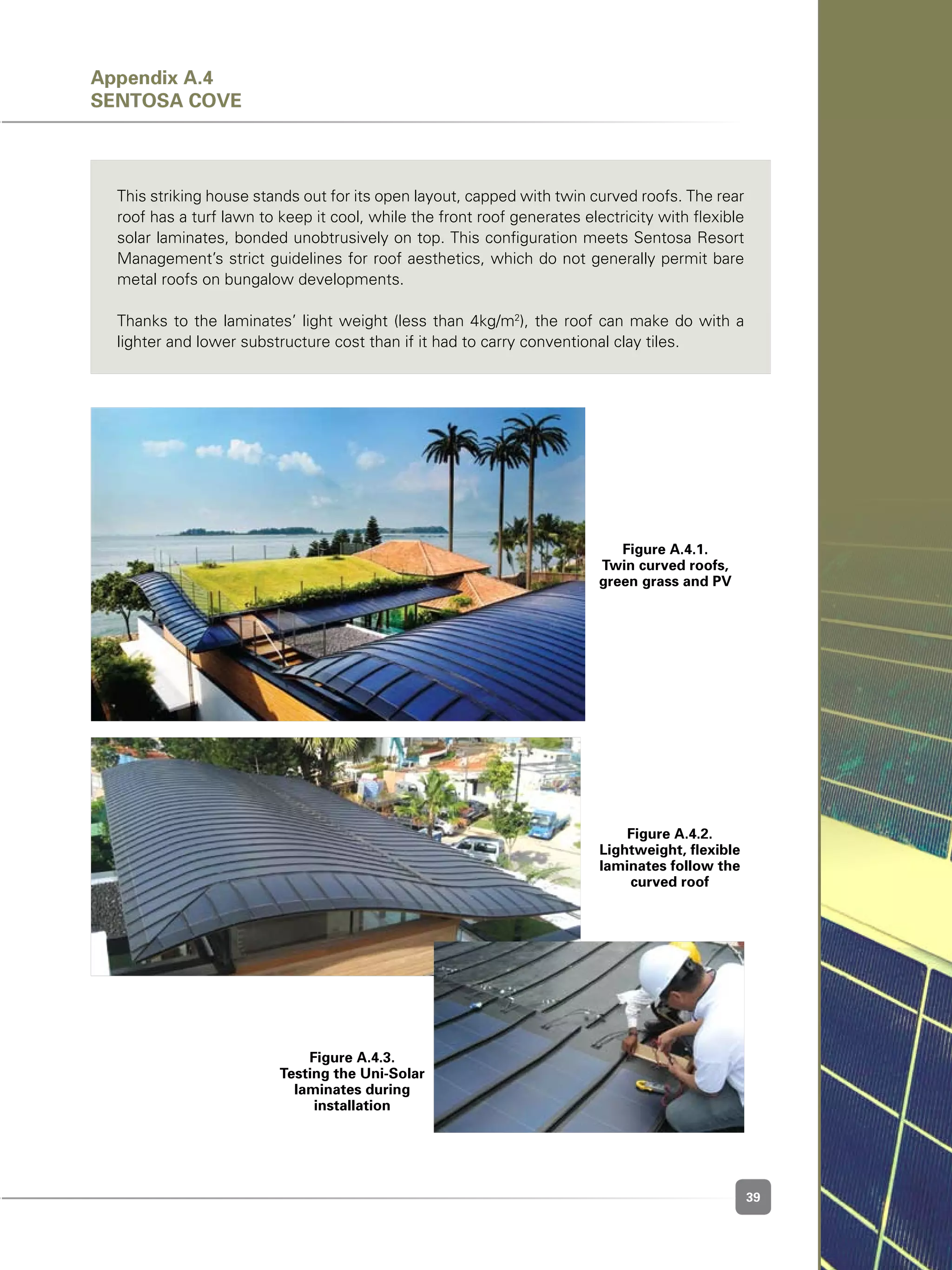 39
This striking house stands out for its open layout, capped with twin curved roofs. The rear
roof has a turf lawn to keep it cool, while the front roof generates electricity with flexible
solar laminates, bonded unobtrusively on top. This configuration meets Sentosa Resort
Management’s strict guidelines for roof aesthetics, which do not generally permit bare
metal roofs on bungalow developments.
Thanks to the laminates’ light weight (less than 4kg/m2
), the roof can make do with a
lighter and lower substructure cost than if it had to carry conventional clay tiles.
Figure A.4.1.
Twin curved roofs,
green grass and PV
Figure A.4.2.
Lightweight, flexible
laminates follow the
curved roof
Figure A.4.3.
Testing the Uni-Solar
laminates during
installation
Appendix A.4
Sentosa Cove
 