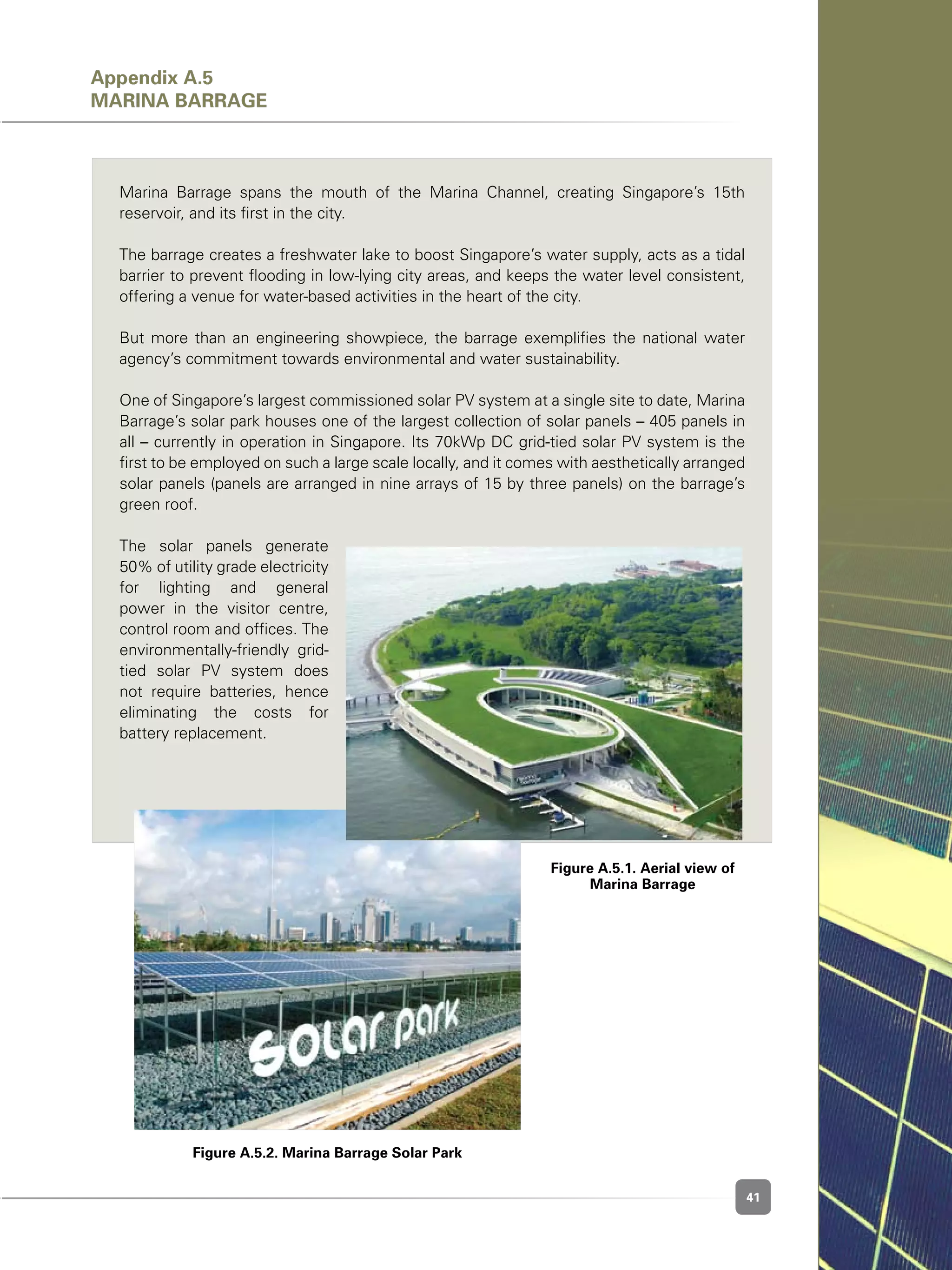 41
Figure A.5.2. Marina Barrage Solar Park
Marina Barrage spans the mouth of the Marina Channel, creating Singapore’s 15th
reservoir, and its first in the city.
The barrage creates a freshwater lake to boost Singapore’s water supply, acts as a tidal
barrier to prevent flooding in low-lying city areas, and keeps the water level consistent,
offering a venue for water-based activities in the heart of the city.
But more than an engineering showpiece, the barrage exemplifies the national water
agency’s commitment towards environmental and water sustainability.
One of Singapore’s largest commissioned solar PV system at a single site to date, Marina
Barrage’s solar park houses one of the largest collection of solar panels – 405 panels in
all – currently in operation in Singapore. Its 70kWp DC grid-tied solar PV system is the
first to be employed on such a large scale locally, and it comes with aesthetically arranged
solar panels (panels are arranged in nine arrays of 15 by three panels) on the barrage’s
green roof.
The solar panels generate
50% of utility grade electricity
for lighting and general
power in the visitor centre,
control room and offices. The
environmentally-friendly grid-
tied solar PV system does
not require batteries, hence
eliminating the costs for
battery replacement.
Figure A.5.1. Aerial view of
Marina Barrage
Appendix A.5
Marina Barrage
 