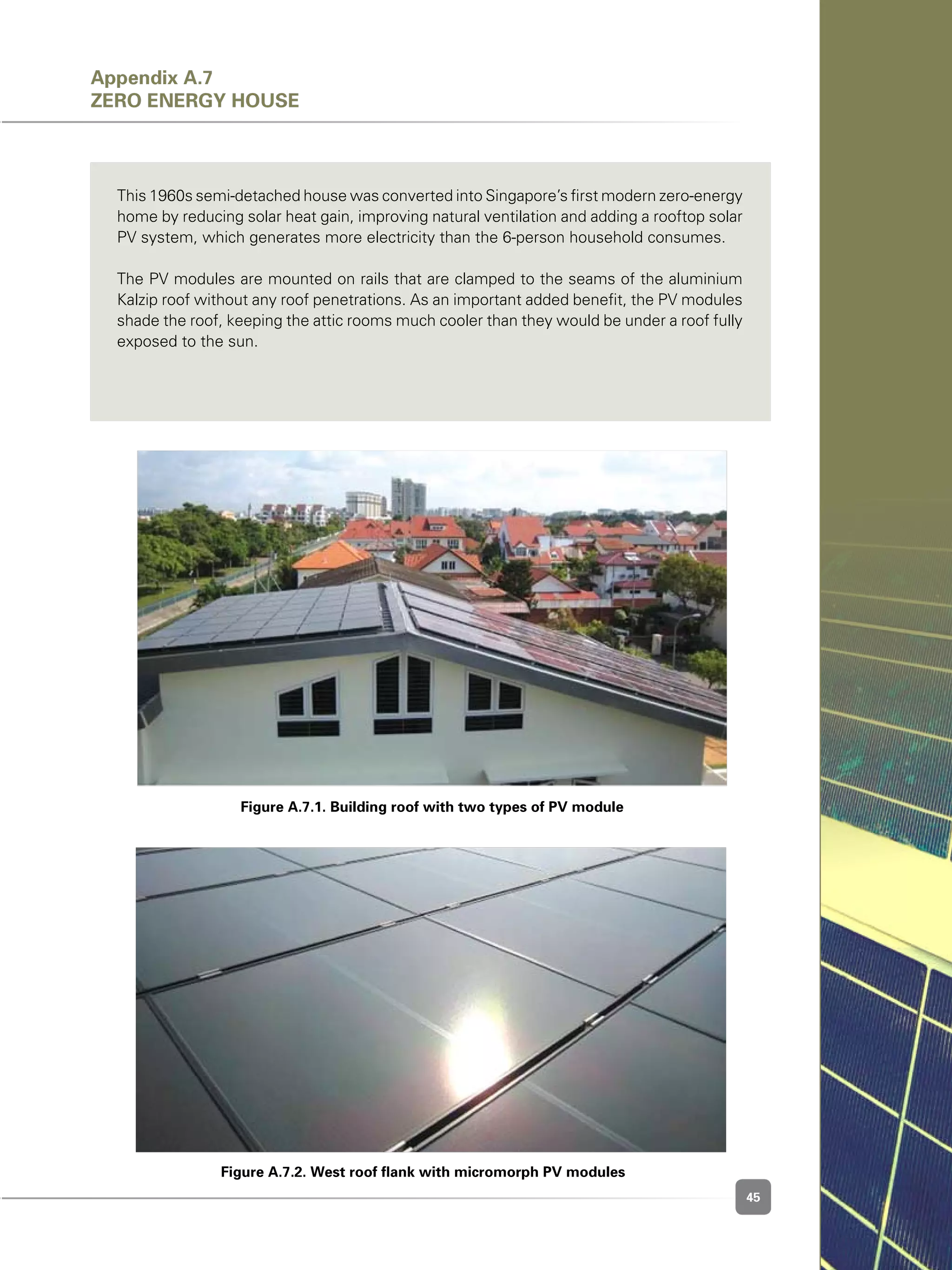 45
Figure A.7.2. West roof flank with micromorph PV modules	
Figure A.7.1. Building roof with two types of PV module
This 1960s semi-detached house was converted into Singapore’s first modern zero-energy
home by reducing solar heat gain, improving natural ventilation and adding a rooftop solar
PV system, which generates more electricity than the 6-person household consumes.
The PV modules are mounted on rails that are clamped to the seams of the aluminium
Kalzip roof without any roof penetrations. As an important added benefit, the PV modules
shade the roof, keeping the attic rooms much cooler than they would be under a roof fully
exposed to the sun.
Appendix A.7
Zero Energy House
 