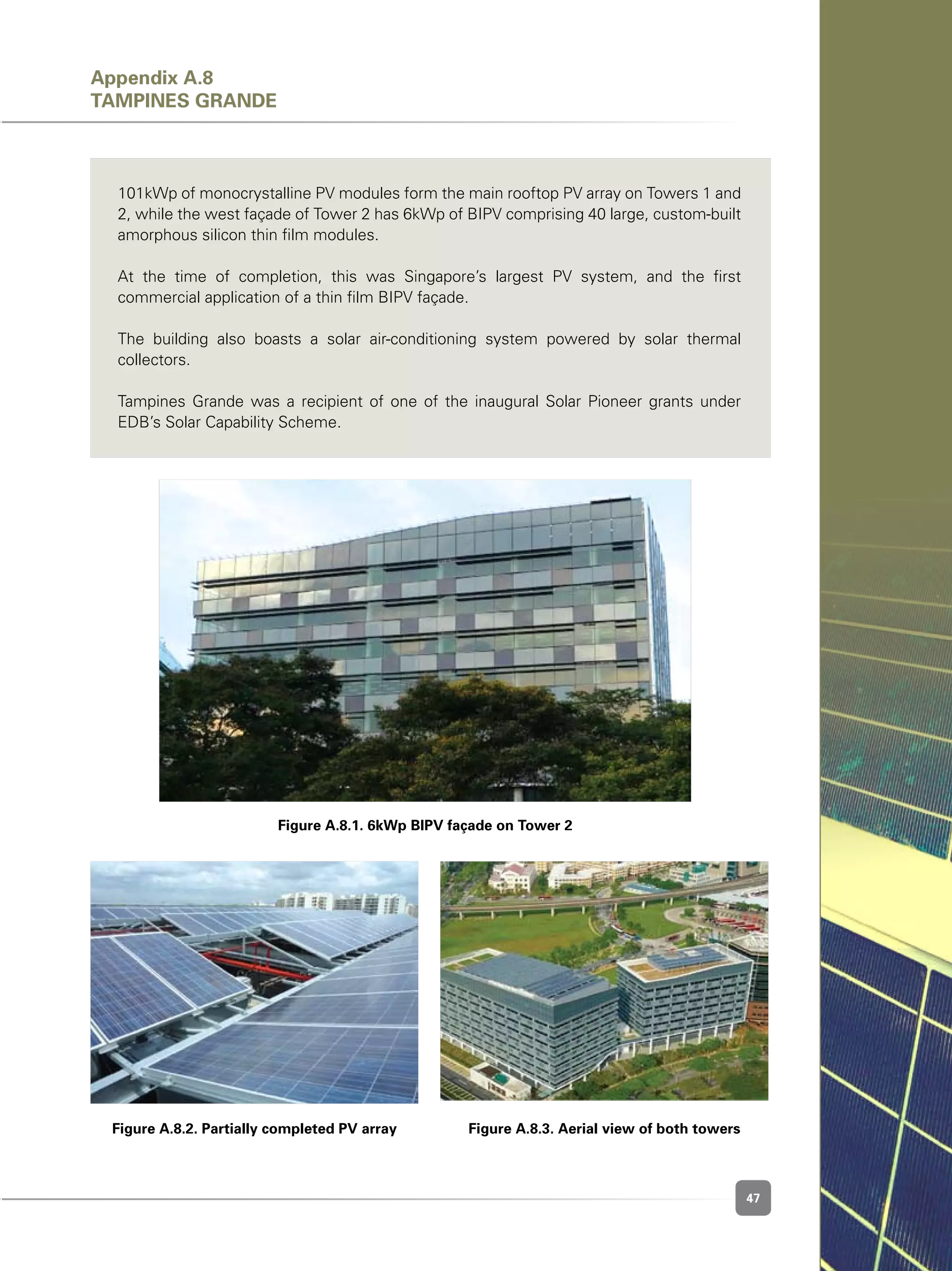 47
Figure A.8.1. 6kWp BIPV façade on Tower 2
Figure A.8.2. Partially completed PV array Figure A.8.3. Aerial view of both towers
101kWp of monocrystalline PV modules form the main rooftop PV array on Towers 1 and
2, while the west façade of Tower 2 has 6kWp of BIPV comprising 40 large, custom-built
amorphous silicon thin film modules.
At the time of completion, this was Singapore’s largest PV system, and the first
commercial application of a thin film BIPV façade.
The building also boasts a solar air-conditioning system powered by solar thermal
collectors.
Tampines Grande was a recipient of one of the inaugural Solar Pioneer grants under
EDB’s Solar Capability Scheme.
Appendix A.8
Tampines Grande
 