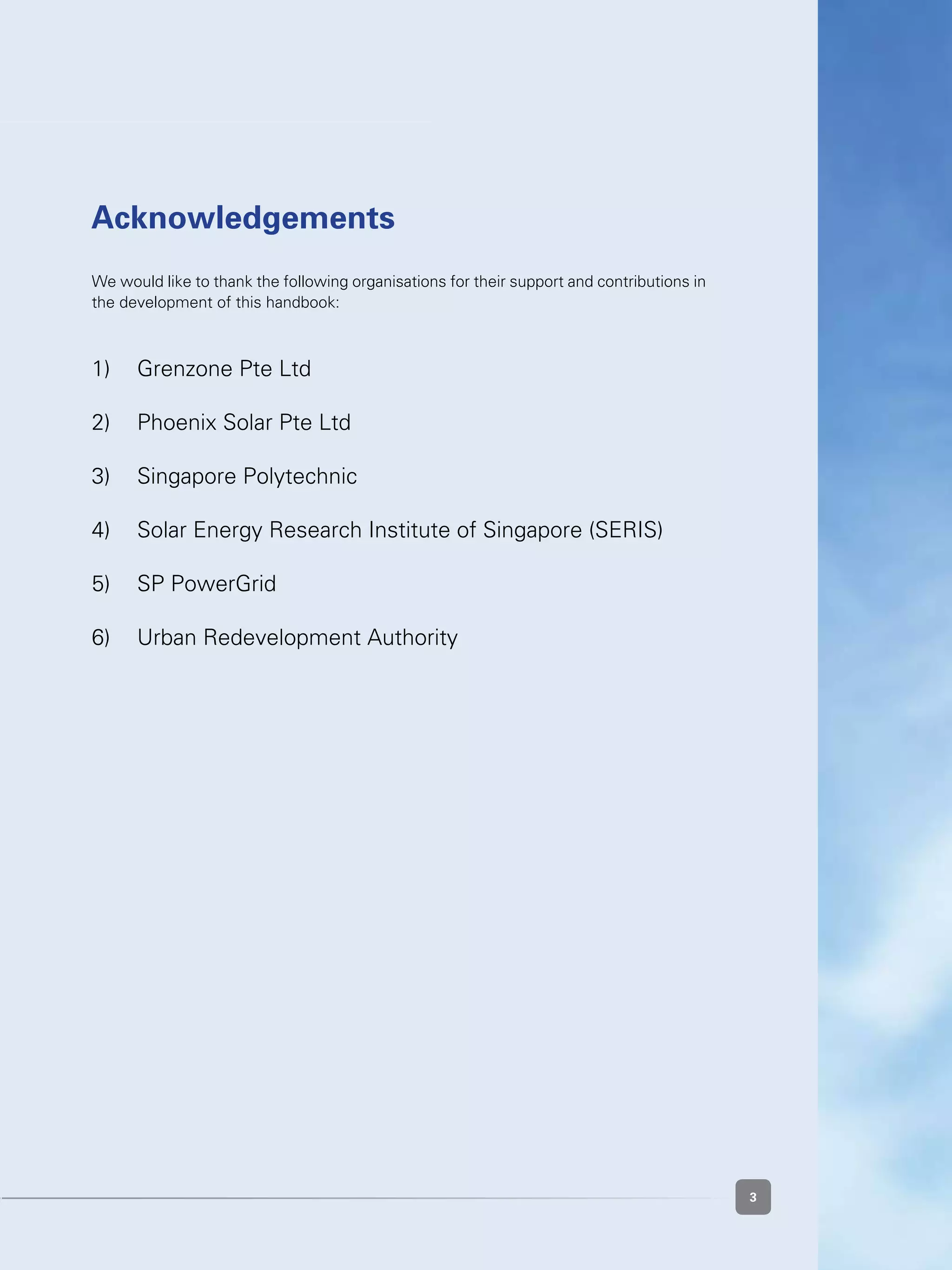 33
Acknowledgements
We would like to thank the following organisations for their support and contributions in
the development of this handbook:
1)	 Grenzone Pte Ltd
2)	 Phoenix Solar Pte Ltd
3)	 Singapore Polytechnic
4)	 Solar Energy Research Institute of Singapore (SERIS)
5)	 SP PowerGrid
6)	 Urban Redevelopment Authority
 