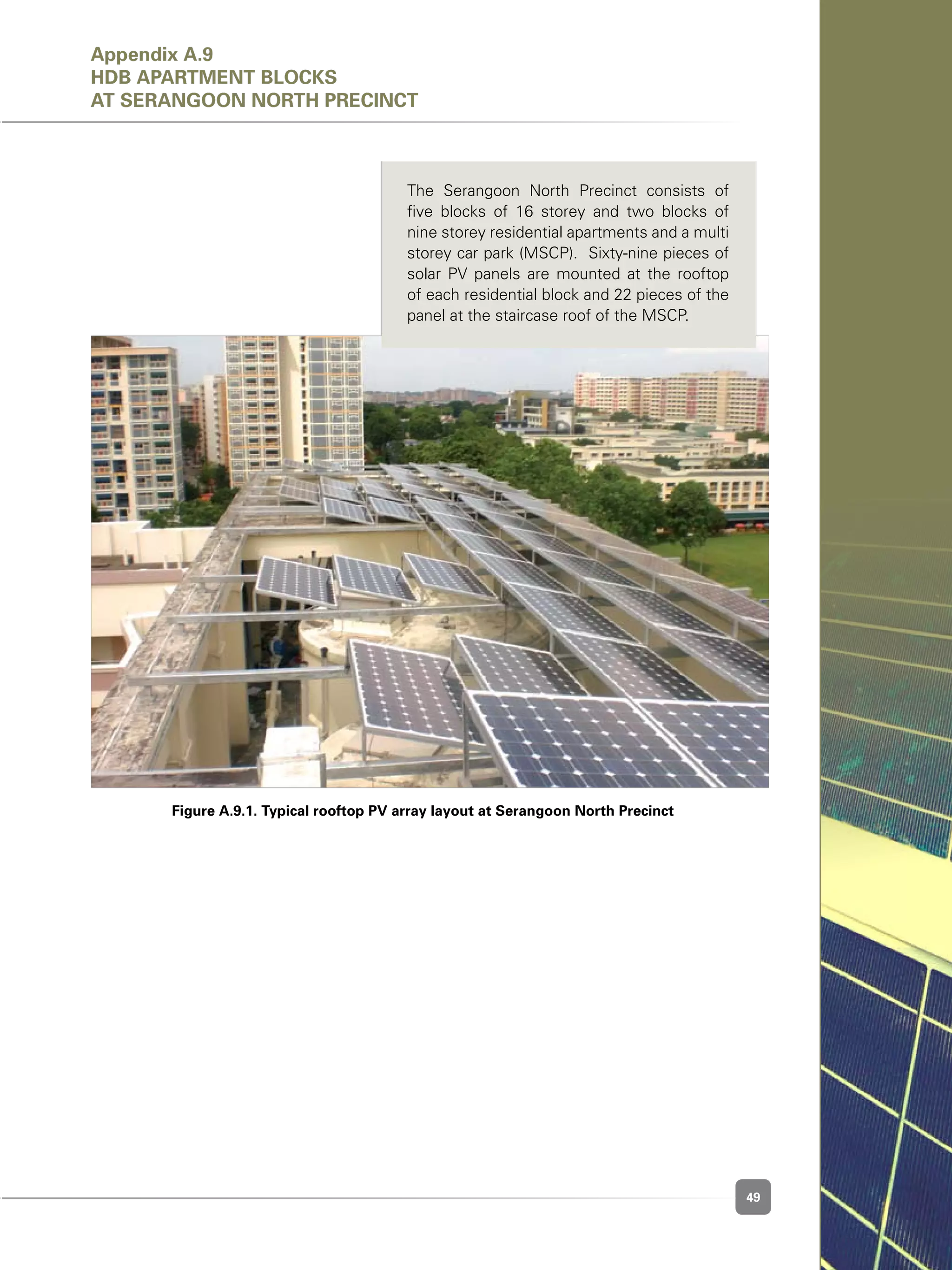 49
Figure A.9.1. Typical rooftop PV array layout at Serangoon North Precinct
The Serangoon North Precinct consists of
five blocks of 16 storey and two blocks of
nine storey residential apartments and a multi
storey car park (MSCP).  Sixty-nine pieces of
solar PV panels are mounted at the rooftop
of each residential block and 22 pieces of the
panel at the staircase roof of the MSCP.
Appendix A.9
HDB APARTMENT BLOCKS
at Serangoon North Precinct
 