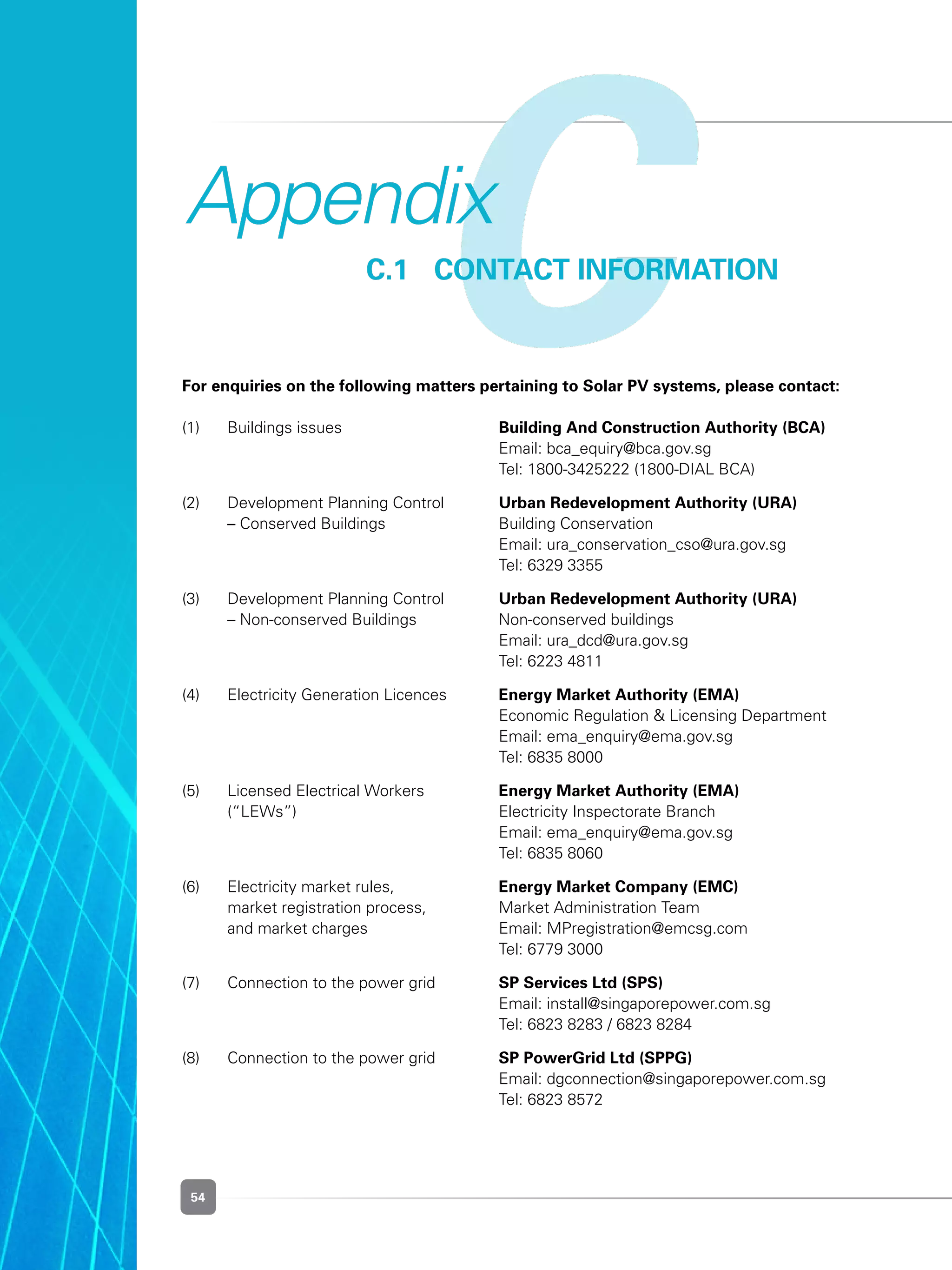 54
CC.1	 CONTACT INFORMATION
Appendix
For enquiries on the following matters pertaining to Solar PV systems, please contact:
		
(1) 	 Buildings issues	 Building And Construction Authority (BCA)
	 	 Email: bca_equiry@bca.gov.sg
	 	 Tel: 1800-3425222 (1800-DIAL BCA)
(2) 	 Development Planning Control 	 Urban Redevelopment Authority (URA)
	 – Conserved Buildings	 Building Conservation
	 	 Email: ura_conservation_cso@ura.gov.sg
	 	 Tel: 6329 3355
(3) 	 Development Planning Control 	 Urban Redevelopment Authority (URA)
	 – Non-conserved Buildings 	 Non-conserved buildings
	 	 Email: ura_dcd@ura.gov.sg
	 	 Tel: 6223 4811
(4) 	 Electricity Generation Licences	 Energy Market Authority (EMA)
	 	 Economic Regulation & Licensing Department
	 	 Email: ema_enquiry@ema.gov.sg
	 	 Tel: 6835 8000
(5) 	 Licensed Electrical Workers 	 Energy Market Authority (EMA)
	 (“LEWs”)	 Electricity Inspectorate Branch
	 	 Email: ema_enquiry@ema.gov.sg
	 	 Tel: 6835 8060
(6) 	 Electricity market rules, 	 Energy Market Company (EMC)
	 market registration process, 	 Market Administration Team
	 and market charges	 Email: MPregistration@emcsg.com
	 	 Tel: 6779 3000
(7) 	 Connection to the power grid	 SP Services Ltd (SPS)
	 	 Email: install@singaporepower.com.sg
	 	 Tel: 6823 8283 / 6823 8284
(8) 	 Connection to the power grid	 SP PowerGrid Ltd (SPPG)
	 	 Email: dgconnection@singaporepower.com.sg
	 	 Tel: 6823 8572
 