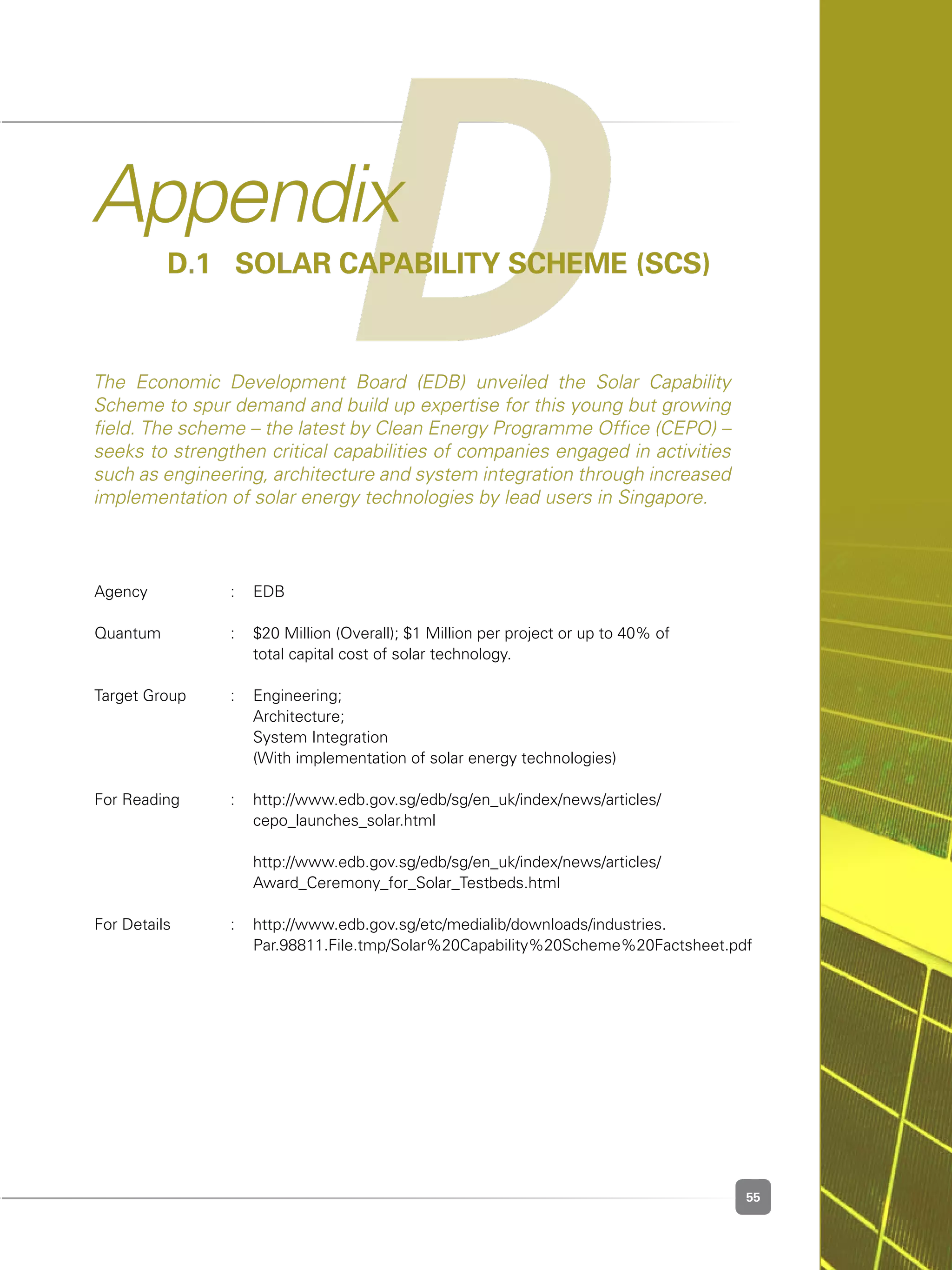 55
DAppendix
D.1	 Solar Capability Scheme (SCS)
The Economic Development Board (EDB) unveiled the Solar Capability
Scheme to spur demand and build up expertise for this young but growing
field. The scheme – the latest by Clean Energy Programme Office (CEPO) –
seeks to strengthen critical capabilities of companies engaged in activities
such as engineering, architecture and system integration through increased
implementation of solar energy technologies by lead users in Singapore.
Agency	 :	 EDB
Quantum	 : 	 $20 Million (Overall); $1 Million per project or up to 40% of 	 	
		 total capital cost of solar technology.
Target Group	 : 	 Engineering;
		 Architecture;
		 System Integration
	 	 (With implementation of solar energy technologies)
For Reading	 : 	 http://www.edb.gov.sg/edb/sg/en_uk/index/news/articles/	 	 	
	 	 cepo_launches_solar.html
	 	 http://www.edb.gov.sg/edb/sg/en_uk/index/news/articles/	 	 	
	 	 Award_Ceremony_for_Solar_Testbeds.html
For Details	 :	 http://www.edb.gov.sg/etc/medialib/downloads/industries.		 	
	 	 Par.98811.File.tmp/Solar%20Capability%20Scheme%20Factsheet.pdf
 