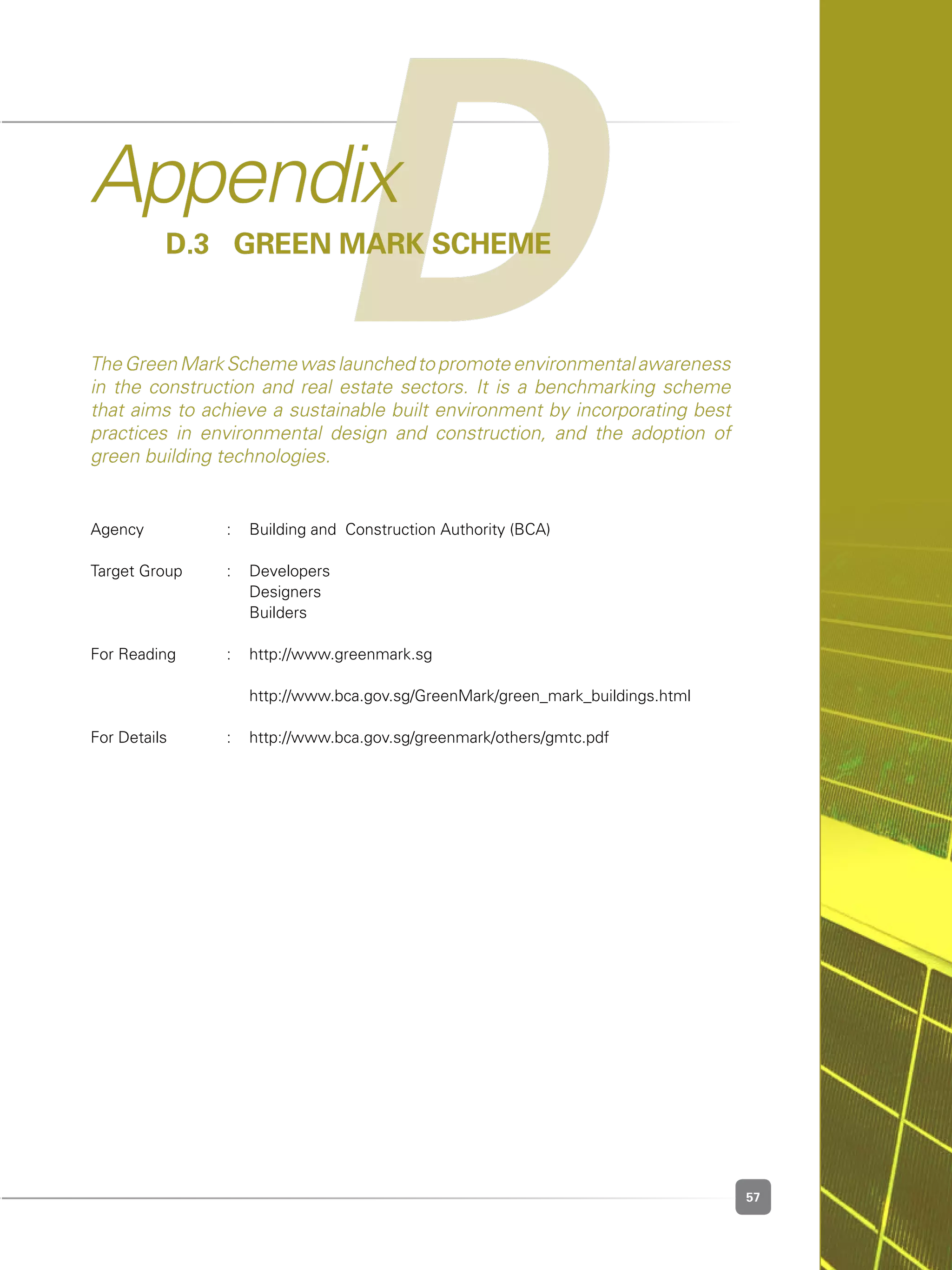 57
Agency	 :	 Building and  Construction Authority (BCA)
Target Group	 :	 Developers
	 	 Designers
	 	 Builders
For Reading	 :	 http://www.greenmark.sg
	 	 http://www.bca.gov.sg/GreenMark/green_mark_buildings.html
For Details	 :	 http://www.bca.gov.sg/greenmark/others/gmtc.pdf
DAppendix
D.3 	Green Mark Scheme
The Green Mark Scheme was launched to promote environmental awareness
in the construction and real estate sectors. It is a benchmarking scheme
that aims to achieve a sustainable built environment by incorporating best
practices in environmental design and construction, and the adoption of
green building technologies.
 