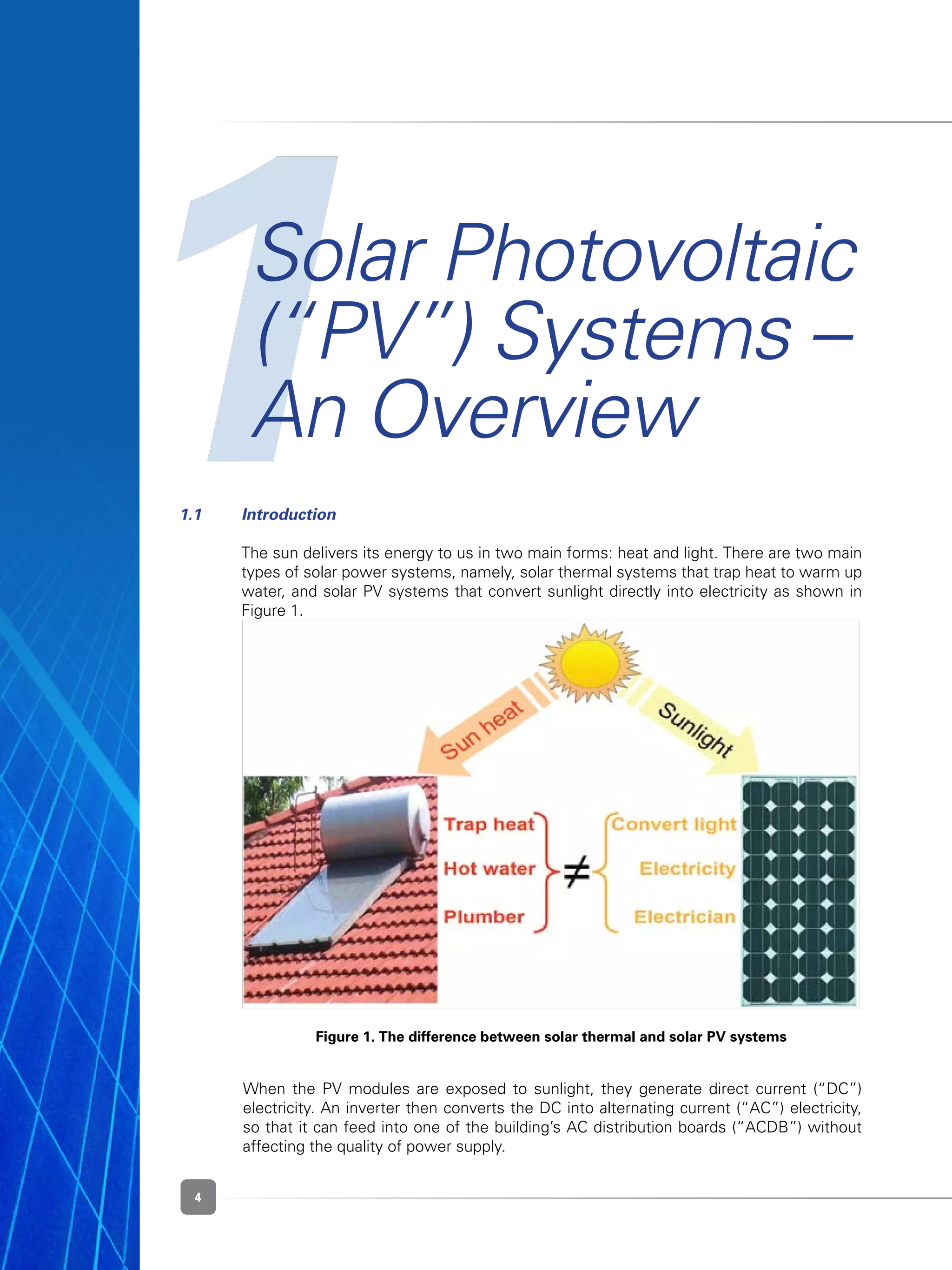 4
1Solar Photovoltaic
(“PV”) Systems –
An Overview
Figure 1. The difference between solar thermal and solar PV systems
1.1	 Introduction
	 The sun delivers its energy to us in two main forms: heat and light. There are two main
types of solar power systems, namely, solar thermal systems that trap heat to warm up
water, and solar PV systems that convert sunlight directly into electricity as shown in
Figure 1.
	 When the PV modules are exposed to sunlight, they generate direct current (“DC”)
electricity. An inverter then converts the DC into alternating current (“AC”) electricity,
so that it can feed into one of the building’s AC distribution boards (“ACDB”) without
affecting the quality of power supply.
 
