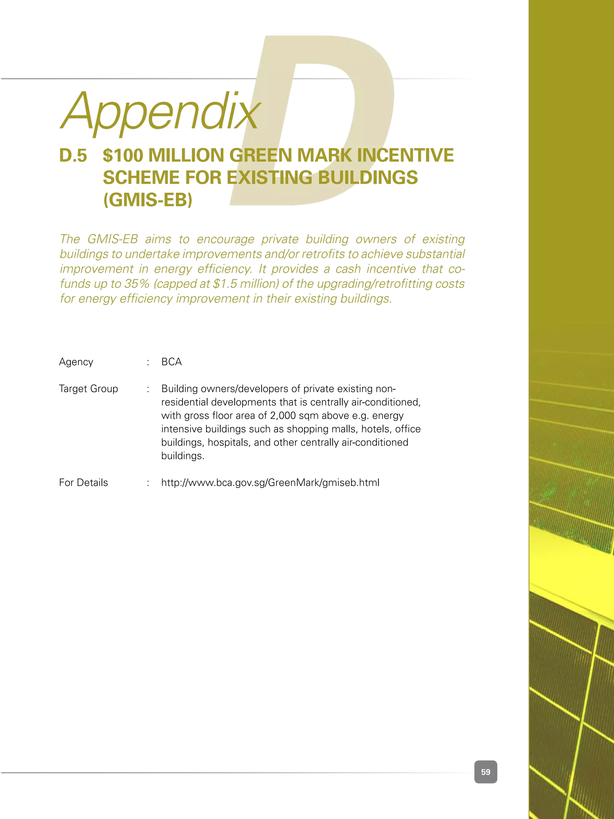 59
DAppendix
D.5 	 $100 million Green Mark Incentive
	 Scheme for existing buildings
	 (GMIS-EB)
The GMIS-EB aims to encourage private building owners of existing
buildings to undertake improvements and/or retrofits to achieve substantial
improvement in energy efficiency. It provides a cash incentive that co-
funds up to 35% (capped at $1.5 million) of the upgrading/retrofitting costs
for energy efficiency improvement in their existing buildings.
Agency	 :	 BCA
Target Group	 :	 Building owners/developers of private existing non-	 	 	
	 	 residential developments that is centrally air-conditioned,
	 	 with gross floor area of 2,000 sqm above e.g. energy 	 	 	
	 	 intensive buildings such as shopping malls, hotels, office
	 	 buildings, hospitals, and other centrally air-conditioned 	 	 	
		 buildings.
						
For Details	 :	 http://www.bca.gov.sg/GreenMark/gmiseb.html
 