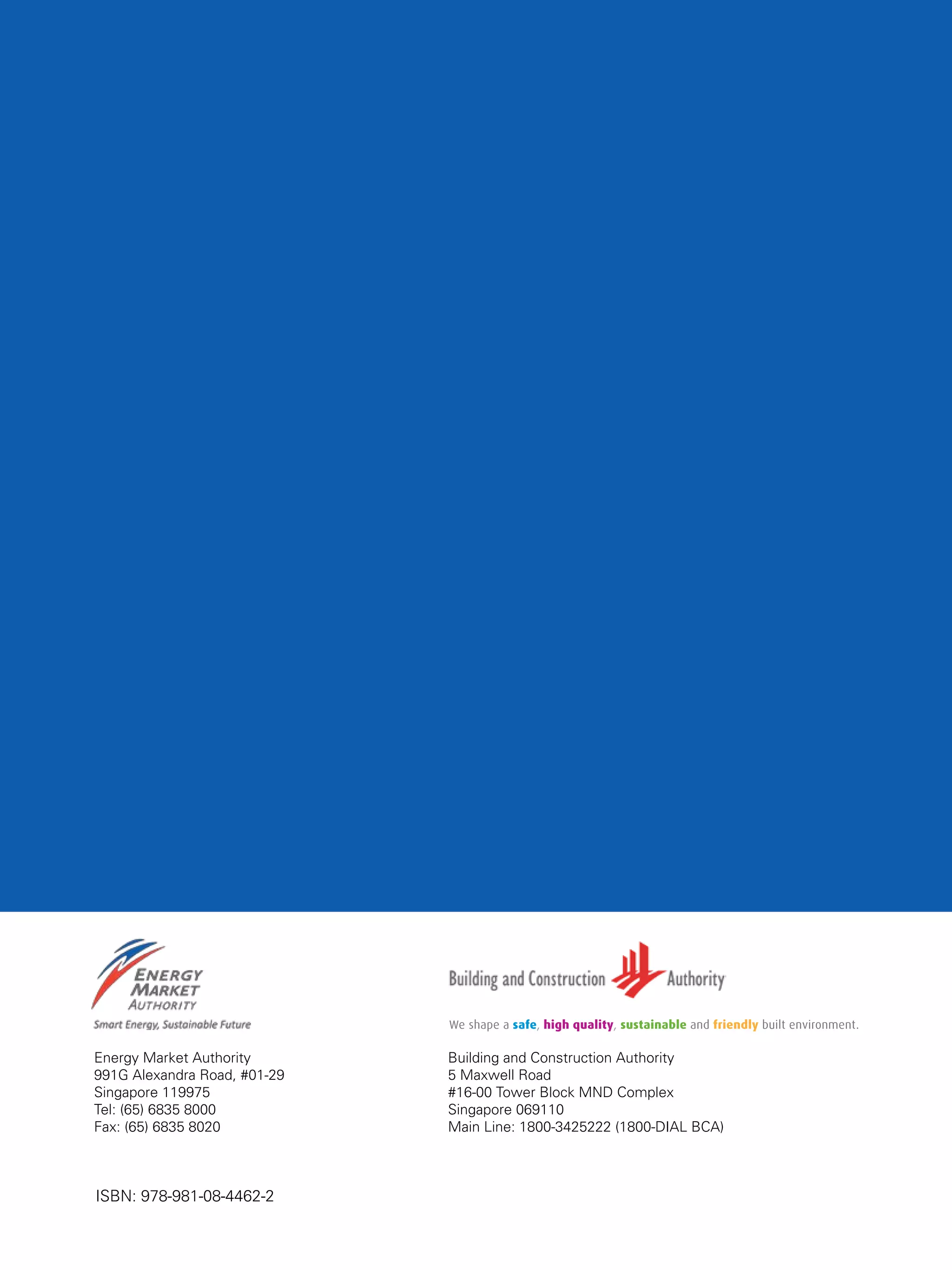 62
Energy Market Authority
991G Alexandra Road, #01-29
Singapore 119975
Tel: (65) 6835 8000
Fax: (65) 6835 8020
Building and Construction Authority
5 Maxwell Road
#16-00 Tower Block MND Complex
Singapore 069110
Main Line: 1800-3425222 (1800-DIAL BCA)
ISBN: 978-981-08-4462-2
 