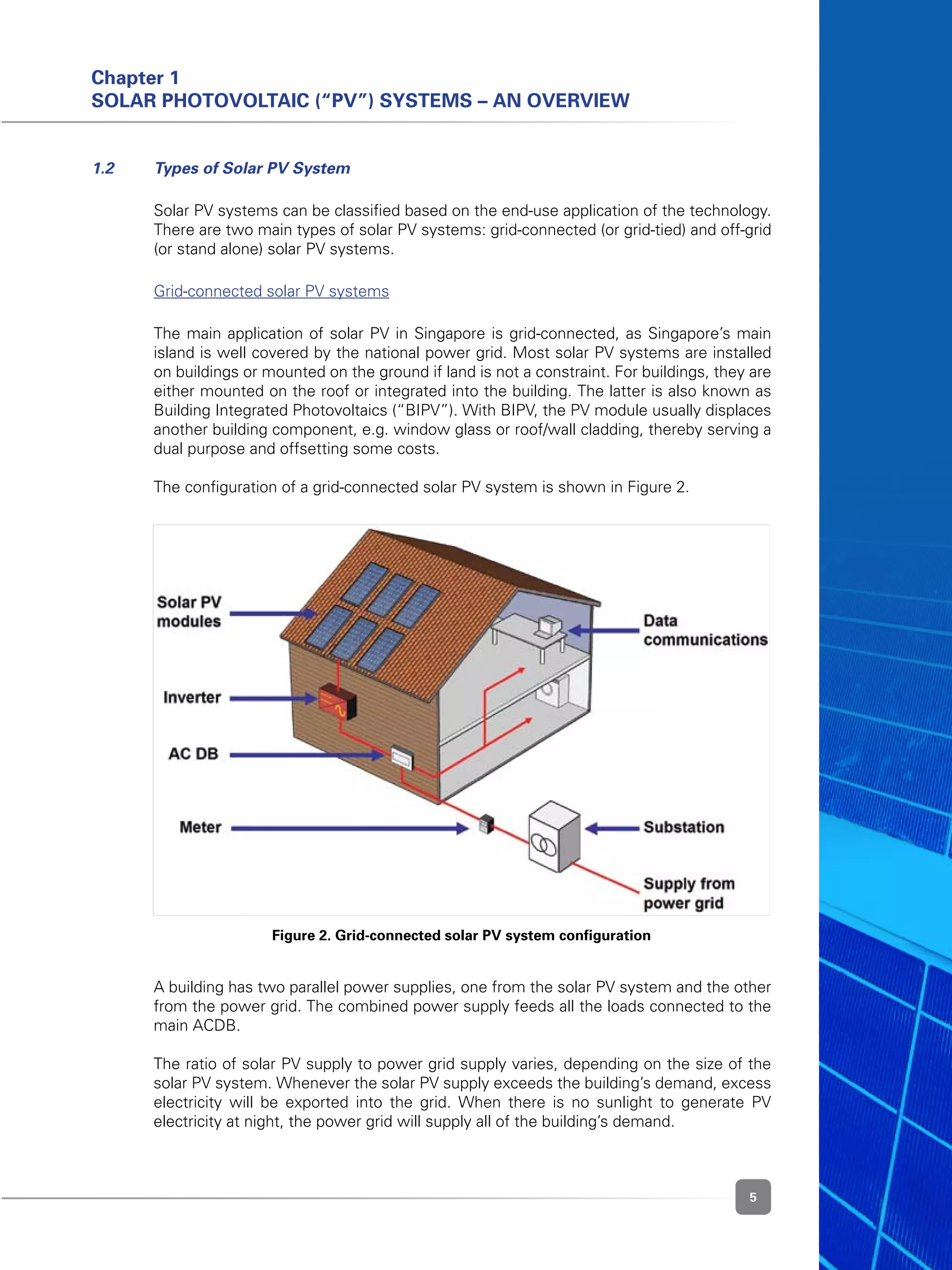 5
Chapter 1
Solar Photovoltaic (“PV”) Systems – An Overview
Figure 2. Grid-connected solar PV system configuration
1.2 	 Types of Solar PV System
	 Solar PV systems can be classified based on the end-use application of the technology.
There are two main types of solar PV systems: grid-connected (or grid-tied) and off-grid
(or stand alone) solar PV systems.
	 Grid-connected solar PV systems
	 The main application of solar PV in Singapore is grid-connected, as Singapore’s main
island is well covered by the national power grid. Most solar PV systems are installed
on buildings or mounted on the ground if land is not a constraint. For buildings, they are
either mounted on the roof or integrated into the building. The latter is also known as
Building Integrated Photovoltaics (“BIPV”). With BIPV, the PV module usually displaces
another building component, e.g. window glass or roof/wall cladding, thereby serving a
dual purpose and offsetting some costs.
	 The configuration of a grid-connected solar PV system is shown in Figure 2.
	 A building has two parallel power supplies, one from the solar PV system and the other
from the power grid. The combined power supply feeds all the loads connected to the
main ACDB.
	 The ratio of solar PV supply to power grid supply varies, depending on the size of the
solar PV system. Whenever the solar PV supply exceeds the building’s demand, excess
electricity will be exported into the grid. When there is no sunlight to generate PV
electricity at night, the power grid will supply all of the building’s demand.
 