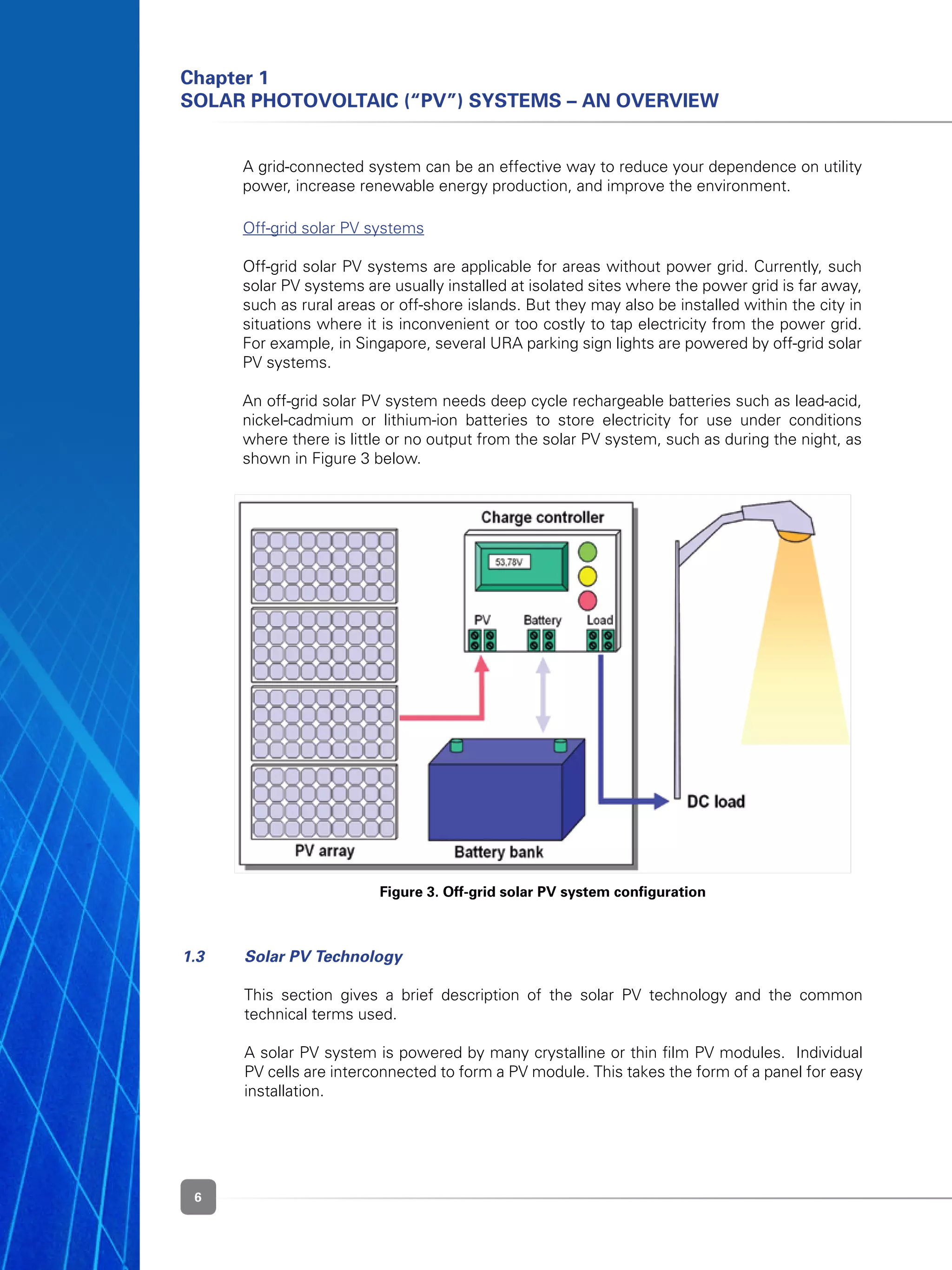 6
Chapter 1
Solar Photovoltaic (“PV”) Systems – An Overview
Figure 3. Off-grid solar PV system configuration
	 A grid-connected system can be an effective way to reduce your dependence on utility
power, increase renewable energy production, and improve the environment.
	 Off-grid solar PV systems
	 Off-grid solar PV systems are applicable for areas without power grid. Currently, such
solar PV systems are usually installed at isolated sites where the power grid is far away,
such as rural areas or off-shore islands. But they may also be installed within the city in
situations where it is inconvenient or too costly to tap electricity from the power grid.
For example, in Singapore, several URA parking sign lights are powered by off-grid solar
PV systems.
	 An off-grid solar PV system needs deep cycle rechargeable batteries such as lead-acid,
nickel-cadmium or lithium-ion batteries to store electricity for use under conditions
where there is little or no output from the solar PV system, such as during the night, as
shown in Figure 3 below.
1.3 	 Solar PV Technology
	 This section gives a brief description of the solar PV technology and the common
technical terms used.
	 A solar PV system is powered by many crystalline or thin film PV modules.  Individual
PV cells are interconnected to form a PV module. This takes the form of a panel for easy
installation.
 