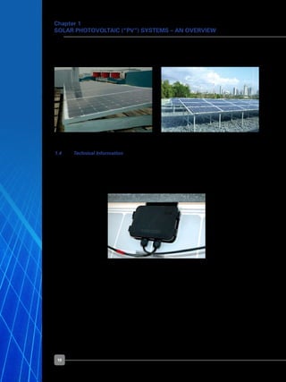 10
	
	
Chapter 1
Solar Photovoltaic (“PV”) Systems – An Overview
1.4 	 Technical Information
	 Single-core, double isolated sheathed cables that can withstand the environmental
conditions, and minimise the risk of earth faults and short circuits are used to interconnect
the PV strings and arrays. The cable connections are protected in enclosures known as
junction box that provides the necessary connectors as shown in Figure 10.
Figure 8. PV String Figure 9. PV Array
Figure 10. Junction Box
	 Electricity produced by the solar PV installation is in the form of DC.  The output of the
PV installation is connected through the DC main cables to the DC terminals of the PV
inverter where electricity is converted from DC into AC.
	 After conversion, the AC current of the PV inverter is connected through PV supply
cable to the building’s electrical installation (AC distribution board).  
	 Figure 11 shows a typical PV inverter connected to the electrical installation of a
building.  Note that the actual configuration of the PV inverter may vary across different
systems.
	 The PV modules are next connected in series into a PV string as shown in Figure 8.
	 A PV array as shown in Figure 9 is formed by the parallel aggregation of PV strings.
 