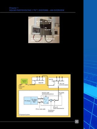 11
Chapter 1
Solar Photovoltaic (“PV”) Systems – An Overview
	 Just like any electrical installation in a building, earthing is an important safety requirement
for solar PV system. Arrangement must be made for proper connection of the solar PV
system to the consumer’s electrical installation earthing system.
	 In locations susceptible to lightning strikes, a lightning protection system must be
provided, and all the exposed metallic structures of the solar PV system must be bound
to the lightning earthing system.
	 It is the responsibility of the consumers to have their solar PV systems maintained
regularly to ensure safe operation of their solar PV systems and electrical installations.
See Figure 12 for a diagram showing the solar PV system forming part of a consumer’s
electrical installation.
Figure 11. Typical PV inverter connected to a 	
building’s electrical installation
Figure 12. Solar PV system forming part of a consumer’s electrical installation
DC Side AC Side
PV
Inverter
PV DC Main
Cable
PV Supply
Cable
AC Distribution
Board
 