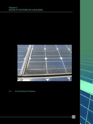 13
Figure 14. PV module frames trap dirt as water evaporates from a
flat-mounted PV module
	 Vertical façades and steeply sloped roofs tend to suffer a big loss in the ability to generate
electricity in exchange for higher public visibility.	
	 With the PV modules facing the sky, it is possible to improve the yield by installing PV
modules on trackers to follow the sun from east to west during the day (single-axis
trackers), and from north to south during seasonal changes (dual-axis trackers).
	 However, trackers can only improve system performance under direct sunshine, and
they give no advantage in diffused sunlight conditions, such as on cloudy or hazy days.
	 The down side of having flat-mounted PV modules is that they tend to get dirty from
rain water and dust. See Figure 14. It is therefore better to mount the PV modules at an
incline (10-15
o
for framed modules, or as little as 3-5
o
for unframed modules), to allow
rain water to properly drain off
2.3 	 Avoid Shading PV Modules
	 PV modules should be free from shade. Shading of any single cell of a crystalline silicon
PV module will drastically reduce the output of the entire PV module.
	 Thin film PV modules are more tolerant to partial shading than crystalline silicon PV
modules. Typical culprits include shadows cast by tall trees and neighbouring buildings.
Chapter 2
Solar PV Systems on a Building
 