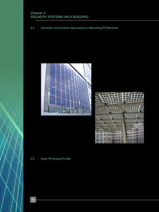 14
Chapter 2
Solar PV Systems on a Building
2.5 	 Solar PV Output Profile
	 Solar PV only produces electricity when sunlight is available. The output of a solar PV
system varies with its rated output, temperature, weather conditions, and time of the
day. The power output profile of the PV installation as shown in Figure 17, at a selected
test site in Singapore collected over a period from 2002-2004, in terms of its capacity
factor2
, shows a high variation of solar PV output.
Figure 15. BIPV modules integrated
into a façade
Figure 16. BIPV modules integrated into a 	
	 skylight canopy
2.4 	 Aesthetic and Creative Approaches in Mounting PV Modules
	 Besides mounting PV modules on the rooftop, customised PV modules can be
integrated into the building façade in a creative, aesthetically pleasing manner. They can
be mounted on any part of the rooftop or external walls that is well exposed to sunlight
e.g. skylights, cladding, windows, and external shading devices.
	 They can also be integrated into external structures such as façades and canopies, as
shown in Figure 15 and Figure 16, respectively.
[2
] PV Output capacity factor = Ratio of the actual output of the PV installation at time (t) over its output if it
had operated at full rated output.
 