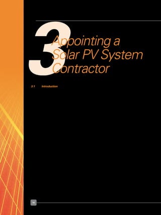 16
3Appointing a
Solar PV System
Contractor
3.1 	 Introduction
	 You will need to select a contractor to install your solar PV system.  If interested, you
may check with the following organisations for some solar PV system designers and
contractors:
	 •	 The List of Solar PV System companies in Singapore, available from Sustainable
Energy Association of Singapore, by calling 6338 8578 or by visiting
	 	 http://www.seas.org.sg/about-seas/our-committees/cleanenergy/54
	 •	 The Singapore Sustainable Development Industry Directory 2008/2009, available
from the Singapore Business Federation, by calling 6827 6838 or by visiting
	 	 http://www.sbf.org.sg/public/publications/industrydirectory.jsp
	 Your contractor will appoint a Licensed Electrical Worker (“LEW”) who will be responsible
for the design, installation, testing, commissioning, and maintenance of your solar PV
system.
	 In the case of non-residential electrical installations that require an electrical installation
licence, the appointed LEW who supervises the electrical work (“Design LEW”) may
not be the one who takes charge of your electrical installation (“Installation LEW”). The
Design LEW will then have to work with the Installation LEW to work out the technical
issues.
	 Please refer to Appendix B for details on how you can engage an LEW and the necessary
consultation process.
 