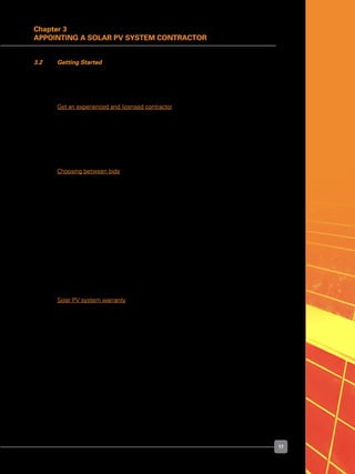 17
Chapter 3
Appointing a Solar PV System Contractor
3.2 	 Getting Started
	 First, compile a list of potential solar PV system contractors. Next, contact the
contractors to find out the products and services they offer. The following pointers may
give consumers a good sense of the contractor’s capabilities:
	 Get an experienced and licensed contractor
	 Experience in installing grid-connected solar PV systems is invaluable, because some
elements of the installation process, particularly interconnection with the grid, are
unique to these systems. A contractor with years of experience will also demonstrate
an ability to work with consumers, and price their products and services competitively.
	 It is also important to get a contractor who is an LEW.
	 Choosing between bids
	 If there are several bids for the installation of a solar PV system (it is generally a good
practice to obtain multiple bids), consumers should take steps to ensure that all of
the bids received are made on the same basis. Comparing a bid for a solar PV system
mounted on the ground against another bid for a rooftop system is like comparing apples
to oranges.
	 Bids should clearly state the maximum generating capacity of the solar PV system
[measured in watts peak (Wp) or kilowatts peak (kWp)]. If possible, the bids should
specify the system capacity in AC watts, or specify the output of the system at the
inverter.
	 Bids should also include the total cost of getting the solar PV system components,
including hardware, software, supporting structure, meter, installation, connection to the
grid (if applicable), permitting, goods and services tax, warranty, and future maintenance
cost (if applicable).
	 Solar PV system warranty
	 A solar PV system is an investment that should last a long time, typically two to three
decades for grid-connected applications. The industry standard for a PV module warranty
is 20-25 years on the power output.
	 There are two main components to a PV module warranty:
	 	 •	 A workmanship warranty that offers to repair, replace or refund the purchase
in case of defects. The period varies from one to as long as ten years,
depending on the manufacturer. Two to five years is typical; and
 