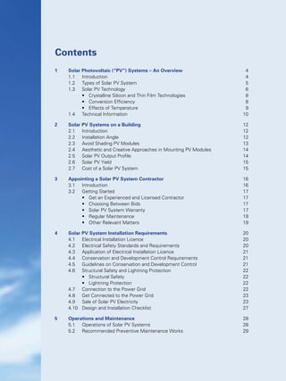 Contents
1	 Solar Photovoltaic (“PV”) Systems – An Overview	 4
	 1.1	 Introduction	 4
	 1.2	 Types of Solar PV System	 5
	 1.3	 Solar PV Technology	 6
	 	 •	 Crystalline Silicon and Thin Film Technologies	 8
	 	 •	 Conversion Efficiency	 8
	 	 •	 Effects of Temperature	 9
	 1.4	 Technical Information	 10
2	 Solar PV Systems on a Building	 12
	 2.1	 Introduction	 12
	 2.2	 Installation Angle	 12
	 2.3	 Avoid Shading PV Modules	 13
	 2.4	 Aesthetic and Creative Approaches in Mounting PV Modules	 14
	 2.5	 Solar PV Output Profile	 14
	 2.6	 Solar PV Yield	 15
	 2.7	 Cost of a Solar PV System	 15
3	 Appointing a Solar PV System Contractor	 16
	 3.1	 Introduction	 16
	 3.2	 Getting Started	 17
	 	 •	 Get an Experienced and Licensed Contractor	 17
	 	 •	 Choosing Between Bids	 17
	 	 •	 Solar PV System Warranty	 17
	 	 •	 Regular Maintenance	 19
	 	 •	 Other Relevant Matters	 19
4	 Solar PV System Installation Requirements	 20
	 4.1	 Electrical Installation Licence	 20
	 4.2	 Electrical Safety Standards and Requirements	 20
	 4.3	 Application of Electrical Installation Licence	 21
	 4.4	 Conservation and Development Control Requirements	 21
	 4.5	 Guidelines on Conservation and Development Control	 21
	 4.6	 Structural Safety and Lightning Protection	 22
	 	 •	 Structural Safety	 22
	 	 •	 Lightning Protection	 22
	 4.7	 Connection to the Power Grid	 22
	 4.8	 Get Connected to the Power Grid	 23
	 4.9	 Sale of Solar PV Electricity	 23
	 4.10	 Design and Installation Checklist	 27
5	 Operations and Maintenance	 28
	 5.1	 Operations of Solar PV Systems	 28
	 5.2	 Recommended Preventive Maintenance Works	 29
 