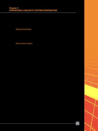 19
Chapter 3
Appointing a Solar PV System Contractor
	 Significantly, most manufacturers specify that the PV module output will be determined
by the flash testers in their own premises, rather than by a third party.
	 The solar PV system contractor should assist in determining whether a PV module
defect is covered by warranty, and should handle the situation with the manufacturer.
	 Regular maintenance
	 During the defect liability period (usually for 12 months after installation), solar PV system
contractors usually use remote monitoring data to prepare monthly performance reports
of the installed solar PV system. They should come on site to rectify any problems
flagged by the remote monitoring service.
	 Other relevant matters
	 Another matter to be aware of is that PV module manufacturers are constantly upgrading
their products, and adapting new sizes and dimensions to suit market requirements.
This means that you may no longer be able to buy an identical PV module to replace
a defective one in your PV array a few years after installation. Newer PV modules are
likely to be more efficient or have different physical dimensions, and may no longer fit
exactly into the gap left by the old PV module.
	 This does not matter much on a large, ground-mounted solar PV power plant, because
the new modules can form a new row. But on a building-mounted solar PV system it
may spoil the aesthetics, and may cause problems to the electrical configuration.
 