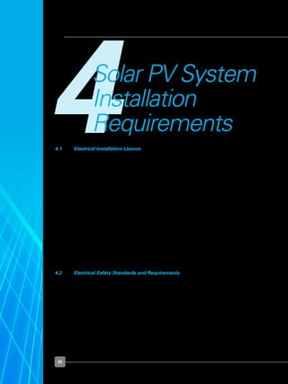 20
4Solar PV System
Installation
Requirements
4.1 	 Electrical Installation Licence
	 An electrical installation refers to any electrical wiring, fitting or apparatus used for
the conveyance and control of electricity in any premises. A solar PV system installed
within such premises forms part of the consumer’s electrical installation and should
comply with the requirements stipulated in the Electricity Act (Cap. 89A), the Electricity
(Electrical Installations) Regulations and the Singapore Standard CP5 Code of Practice
for Electrical Installations.  
	 Under the Electricity Act, the Energy Market Authority (“EMA”) licenses all non-
residential electrical installations, with demand exceeding 45 kilo volt ampere or kVA. For
residential electrical installations and non-residential electrical installations with demand
below the threshold 45kVA, no electrical installation licence is required.
	 The licence requires the owner of the electrical installation to engage an LEW to take
charge of the electrical installation and comply with the relevant safety standards and
requirements. Your appointed LEW shall consult SP PowerGrid Ltd on their technical
requirements and procedures, if you wish to operate your solar PV system in parallel
with the power grid. The objective is to ensure all electrical installations, including solar
PV systems, are safe to use.
4.2 	 Electrical Safety Standards and Requirements
	 A grid-connected solar PV system operates in parallel with the power grid supply.  The
power grid supply is considered the source, and the electrical installation with the solar
PV system connected is considered as the load.
	 The technical requirement for installation of a solar PV system is given in Section 612 of
the Singapore Standard CP5.  
	 There are international product standards on PV modules and electrical components.  For
example, PV modules should comply with the requirements of IEC 61215 for crystalline
silicon terrestrial PV modules or IEC 61646 for thin-film terrestrial PV modules.   In
addition, PV array junction box, PV generator junction box and switchgear assemblies
should comply with the requirements of IEC 60439-1.  
 