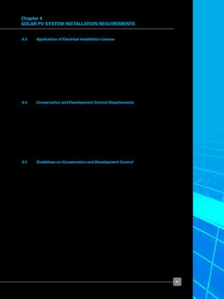 21
Chapter 4
Solar PV System Installation Requirements
4.3 	 Application of Electrical Installation Licence
	 Your LEW will be able to advise you whether you need to apply to EMA for an Electrical
Installation Licence for the use or operation of the electrical installation within the
premises of your building.
	 If an Electrical Installation Licence is needed, your LEW will submit the licence application
to EMA on your behalf. If you already have an Electrical Installation Licence issued by
EMA, you need not apply for a separate licence for the solar PV system within the same
premises.
	 The electrical licence fee payable to EMA is $100 per year (exclusive of goods and
services tax).
4.4 	 Conservation and Development Control Requirements
	 At present, there is no specific requirement or control by the Urban Redevelopment
Authority (“URA”) on the use of installations such as a solar PV system. However,
conservation projects, or projects within the Central Area are subject to URA’s Urban
Design evaluation process.
	 The standard development control guidelines apply to projects that may not be subject
to conservation or urban design requirements, depending on which structure(s) the
solar PV system is installed onto. For example, if a solar PV system is installed on the
rooftop of an attic, then the attic guidelines will apply. Likewise, if a solar PV system is
installed on raised structures like a pavilion, then the pavilion guidelines will apply.
4.5 	 Guidelines on Conservation and Development Control
	 Architects are advised to refer to the conservation and development control guidelines
when designing a development with a solar PV system installation. The respective
guideline is available at URA’s website:
	 	 http://www.ura.gov.sg/conservation/Cons%20Guidelines.pdf
	 	 http://www.ura.gov.sg/circulars/text/dchandbook.html
	 Should you have further enquiries on whether your installations conflict with the Urban
Design or Development Control guidelines, you may submit your enquiries to URA either
in person or through a Qualified Person (“QP”) — a QP is either a registered architect
or an engineer — with the accompanying plans of the structures on which the solar PV
system will be installed:
	 	 Conserved buildings
	 	 Email: ura_conservation_cso@ura.gov.sg
	 	 Tel: 6329 3355
	 	 Non-conserved buildings
	 	 Email: ura_dcd@ura.gov.sg
	 	 Tel: 6223 4811
 