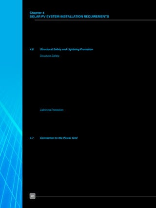 22
Chapter 4
Solar PV System Installation Requirements
	 Should a formal development application to URA be required, it must be made via a QP.
The details can be checked at the two web links below:
	 	 http://www.boa.gov.sg/register.html
	 	 http://www.peb.gov.sg/peb/process/searchPe
4.6 	 Structural Safety and Lightning Protection
	 Structural Safety
	 To ensure safety, there are measures and steps that need to be taken or considered
when installing a solar PV system onto a new or an existing building. For new building
developments, the design of the structure must take into consideration the loading of
the solar PV system installation, just like any other equipment mounted onto a building
structure.
	 For existing buildings, a professional structural engineer may be required to carry out an
inspection of the roof structure, and do a calculation on the structural loading. If the roof
is unable to withstand the loading  of the solar PV system, structural plans will need to
be submitted to the Building and Construction Authority (“BCA”) for approval before a
building permit can be issued for commencement of installation works. The application
guideline is available at the following BCA’s website:
	 	 http://www.bca.gov.sg/StructuralPlan/structural_plan_application.html
	 Lightning Protection
	 Given a certain location, solar PV systems are exposed to the threat of lightning strikes.
As lightning can cause damage to the PV modules and inverters, extra care must be
taken to ensure that proper lightning protection is provided for the solar PV system and
the entire structure. The inverters should be protected by appropriately rated surge
arrestors on the DC side. It is good practice to also install surge arrestors on the AC side.
Structures and PV module frames must be properly grounded.
4.7 	 Connection to the Power Grid
	 If a solar PV system is designed to meet only a fraction of the electricity load, the
system will need to be interconnected with the power grid to meet the remainder of the
consumer’s needs for electricity.
	 If a solar PV system needs to be grid-connected, interconnection is key to the safety of
both consumers and electrical workers, and to the protection of equipment.
 