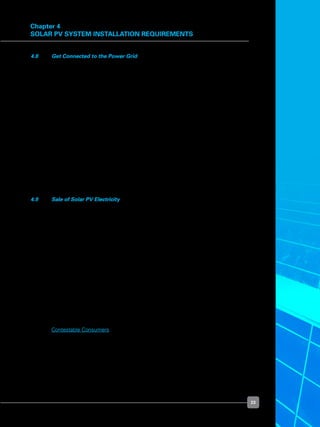 23
Chapter 4
Solar PV System Installation Requirements
4.8 	 Get Connected to the Power Grid
	 If you intend to connect and operate your solar PV system in parallel to the power grid,
your appointed LEW will have to consult SP PowerGrid (“SPPG”) on the connection
scheme and technical requirements.
	 The following documents set out the detailed consultation process and technical
requirements:
	 •	 The Transmission Code and the Metering Code are published at EMA’s website:  
	 	 	 http://www.ema.gov.sg/media/files/codes_of_practice/electricity/transmission_
code.pdf
	 	 	 http://www.ema.gov.sg/media/files/codes_of_practice/electricity/Metering_
Code.pdf
	 •	 SPPG’s handbook, How to Apply for Electricity Connection, is published at SP
PowerAsset’s website:
	 	 	 http://www.sppowerassets.com.sg/PDF/howtoapply.pdf
4.9 	 Sale of Solar PV Electricity
	 The excess electricity generated from a grid-connected solar PV can be sold back to the
power grid.  The arrangements needed to enable this sale of solar PV electricity vary,
depending on whether you are a contestable or non-contestable consumer.
	 Consumers are classified, based on their average monthly electricity consumption,
into:
	 •	 Contestable consumers: These consumers are the non-residential consumers who
use more than 10,000 kWh of electricity a month. Contestable consumers have a
choice of who they wish to buy their electricity from. They may purchase electricity
from a retailer, directly from the wholesale market (provided they are registered
with the Energy Market Company as market participants) or indirectly from the
wholesale market through SP Services.
	 •	 Non-contestable consumers: These consumers comprise all the residential electricity
users and non-residential consumers who use less than 10,000 kWh of electricity a
month. These consumers are supplied with electricity by SP Services.
	 Contestable Consumers
	 If you are a contestable consumer generating electricity from a solar PV system and
wish to sell and get paid for the electricity you inject into the power grid, you will be
required to register with the Energy Market Company (“EMC”) to participate in the
wholesale electricity market, which is called the National Electricity Market of Singapore
or NEMS.
 