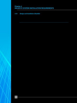 26
4.10 	 Design and Installation Checklist
	 You are advised to refer to the following checklist once you have decided to install solar
PV system in your premises.
	No.	Design and Installation Checklist	 Check Box
	 1	 Set your budget and select a location.	 	
	
	 2	 Determine the energy requirement and estimate the size 	
		 of the system.		
	
	 3	 Perform a site survey for space needed, and access for maintenance.	 	
	
	 4	 Engage a licensed electrical worker (“LEW”) if your proposed	
	 	 solar PV system:
	 	 i)	 is to be connected to the electrical installation within
	 	 	 the premises of the building; and /or
	 	 ii)	 to be connected and operated in parallel to the power grid.
	 	 The appointed LEW will be responsible for the design and
		 implementation of the connection of your solar PV system to
	 	 the electrical installation and/or power grid.
	
	 5	 Select a PV module type and mounting method.	 	
	
	 6	 Select inverter to match PV array:	
	 	 i)	 Number of inverters needed;
	 	 ii)	 Select inverter type; and
	 	 iii)	 Location of inverters (accessible for inspection and maintenance).	
	
	 7	 Finalise the mounting system.	 	
	
	 8	 Ensure there are fixing and mounting points available.	 	
	
	 9	 Ensure the structure for mounting is safe:	
	 	 i)	 Additional loading by solar PV system is considered;
	 	 ii)	 Wind loading is considered; and
	 	 iii)	 Waterproofing is not compromised during installation.	
	
	 10	 Ensure solar access:	
	 	 i)	 Ensure location to be mounted will get maximum exposure
			 to sunlight; and
	 	 ii)	 Choose a location that is not shaded.
	
Chapter 4
Solar PV System Installation Requirements
 