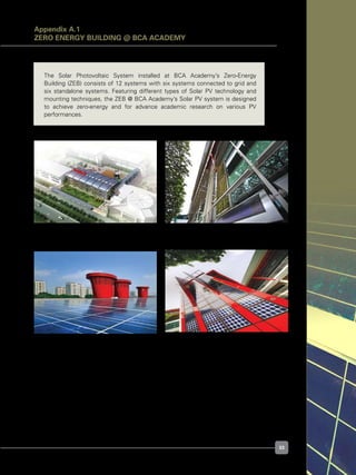 33
Figure A.1.1. Building exterior
Figure A.1.3. PV array view (PV Main Roof)
Figure A.1.2. PV array view (PV Sunshade)
Figure A.1.4. PV array view (PV Staircase
Facade)
Appendix A.1
ZERO ENERGY BUILDING @ BCA ACADEMY
The Solar Photovoltaic System installed at BCA Academy’s Zero-Energy
Building (ZEB) consists of 12 systems with six systems connected to grid and
six standalone systems. Featuring different types of Solar PV technology and
mounting techniques, the ZEB @ BCA Academy’s Solar PV system is designed
to achieve zero-energy and for advance academic research on various PV
performances.
 