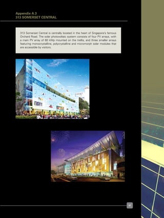 37
313 Somerset Central is centrally located in the heart of Singapore’s famous
Orchard Road. The solar photovoltaic system consists of four PV arrays, with
a main PV array of 60 kWp mounted on the trellis, and three smaller arrays
featuring monocrystalline, polycrystalline and micromorph solar modules that
are accessible by visitors.
Figure A.3.1. Building exterior
Figure A.3.2. Building exterior
Architect’s Impression of Somerset Central viewed from Orchard Road
Appendix A.3
313 SOMERSET CENTRAL
 