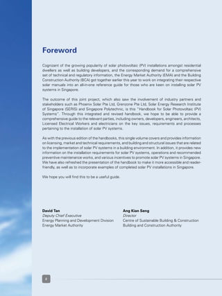 2
Cognizant of the growing popularity of solar photovoltaic (PV) installations amongst residential
dwellers as well as building developers, and the corresponding demand for a comprehensive
set of technical and regulatory information, the Energy Market Authority (EMA) and the Building
Construction Authority (BCA) got together earlier this year to work on integrating their respective
solar manuals into an all-in-one reference guide for those who are keen on installing solar PV
systems in Singapore.
The outcome of this joint project, which also saw the involvement of industry partners and
stakeholders such as Phoenix Solar Pte Ltd, Grenzone Pte Ltd, Solar Energy Research Institute
of Singapore (SERIS) and Singapore Polytechnic, is this “Handbook for Solar Photovoltaic (PV)
Systems”. Through this integrated and revised handbook, we hope to be able to provide a
comprehensive guide to the relevant parties, including owners, developers, engineers, architects,
Licensed Electrical Workers and electricians on the key issues, requirements and processes
pertaining to the installation of solar PV systems.
As with the previous edition of the handbooks, this single volume covers and provides information
on licensing, market and technical requirements, and building and structural issues that are related
to the implementation of solar PV systems in a building environment. In addition, it provides new
information on the installation requirements for solar PV systems, operations and recommended
preventive maintenance works, and various incentives to promote solar PV systems in Singapore.
We have also refreshed the presentation of the handbook to make it more accessible and reader-
friendly, as well as to incorporate examples of completed solar PV installations in Singapore.
We hope you will find this to be a useful guide.
David Tan					 Ang Kian Seng
Deputy Chief Executive				 Director
Energy Planning and Development Division	 Centre of Sustainable Building & Construction
Energy Market Authority	 	 	 Building and Construction Authority
Foreword
2
 