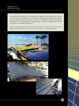 39
This striking house stands out for its open layout, capped with twin curved roofs. The rear
roof has a turf lawn to keep it cool, while the front roof generates electricity with flexible
solar laminates, bonded unobtrusively on top. This configuration meets Sentosa Resort
Management’s strict guidelines for roof aesthetics, which do not generally permit bare
metal roofs on bungalow developments.
Thanks to the laminates’ light weight (less than 4kg/m2
), the roof can make do with a
lighter and lower substructure cost than if it had to carry conventional clay tiles.
Figure A.4.1.
Twin curved roofs,
green grass and PV
Figure A.4.2.
Lightweight, flexible
laminates follow the
curved roof
Figure A.4.3.
Testing the Uni-Solar
laminates during
installation
Appendix A.4
Sentosa Cove
 