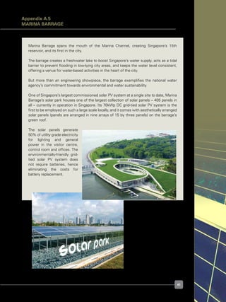 41
Figure A.5.2. Marina Barrage Solar Park
Marina Barrage spans the mouth of the Marina Channel, creating Singapore’s 15th
reservoir, and its first in the city.
The barrage creates a freshwater lake to boost Singapore’s water supply, acts as a tidal
barrier to prevent flooding in low-lying city areas, and keeps the water level consistent,
offering a venue for water-based activities in the heart of the city.
But more than an engineering showpiece, the barrage exemplifies the national water
agency’s commitment towards environmental and water sustainability.
One of Singapore’s largest commissioned solar PV system at a single site to date, Marina
Barrage’s solar park houses one of the largest collection of solar panels – 405 panels in
all – currently in operation in Singapore. Its 70kWp DC grid-tied solar PV system is the
first to be employed on such a large scale locally, and it comes with aesthetically arranged
solar panels (panels are arranged in nine arrays of 15 by three panels) on the barrage’s
green roof.
The solar panels generate
50% of utility grade electricity
for lighting and general
power in the visitor centre,
control room and offices. The
environmentally-friendly grid-
tied solar PV system does
not require batteries, hence
eliminating the costs for
battery replacement.
Figure A.5.1. Aerial view of
Marina Barrage
Appendix A.5
Marina Barrage
 