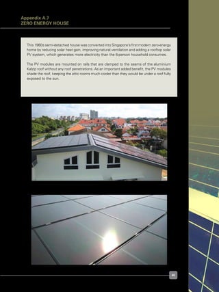 45
Figure A.7.2. West roof flank with micromorph PV modules	
Figure A.7.1. Building roof with two types of PV module
This 1960s semi-detached house was converted into Singapore’s first modern zero-energy
home by reducing solar heat gain, improving natural ventilation and adding a rooftop solar
PV system, which generates more electricity than the 6-person household consumes.
The PV modules are mounted on rails that are clamped to the seams of the aluminium
Kalzip roof without any roof penetrations. As an important added benefit, the PV modules
shade the roof, keeping the attic rooms much cooler than they would be under a roof fully
exposed to the sun.
Appendix A.7
Zero Energy House
 