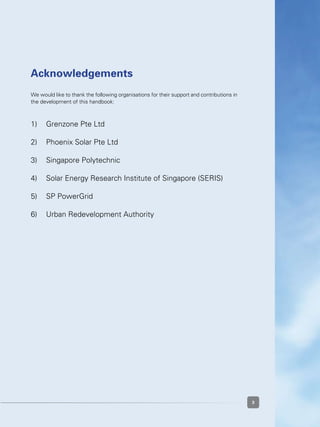 33
Acknowledgements
We would like to thank the following organisations for their support and contributions in
the development of this handbook:
1)	 Grenzone Pte Ltd
2)	 Phoenix Solar Pte Ltd
3)	 Singapore Polytechnic
4)	 Solar Energy Research Institute of Singapore (SERIS)
5)	 SP PowerGrid
6)	 Urban Redevelopment Authority
 